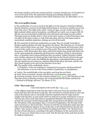 the beauty and glory of the new creation of God, a creation, though new, yet founded as it
were on the ruins of the old, fashioned of lasting and unfading materials, and yet
combining all the beauty and glory of that which shall pass away. (H. Macmillan, D. D.)
The seven golden lamps
I. The candlesticks. It is not so much to the light as to the utensil or stand for holding it
that his attention is turned, for the light of these lamps is not from an earthly source, but
from Him who is “the Light of the world.” Israel, for ages, was the world’s only light—a
light confined within narrow boundaries; not diffused over earth, nor set upon a hill. Of
this the one seven-branched candlestick in the tabernacle and temple was the symbol.
The lamp-stand was doubly shut in—first, by the outer curtain, or wall of the house; and,
secondly, by the inner curtain, or wall of the holy place. But now that lamp stands in
uncurtained, unhidden splendour, shining out over all the world.
II. The materials of which the candlesticks are made. They are of gold. Generally in
Scripture gold symbolises the holy, the perfect, the Divine. The Churches are “in God the
Father, and in Christ Jesus, our Lord.” They are not from beneath, but from above; they
are not of the world, even as Christ is not of the world. They are composed of men born
from above. With Divine glory they shine; with Divine beauty they stand forth before the
world, representing the surpassing and all-precious excellence of Him in whose beauty
they s re beautiful, and in whose perfection they are perfect. Golden Churches! Golden
men t Golden witnesses for Christ and His truth! How far the Church of God in the past
centuries, since John wrote, has fulfilled the description, ecclesiastical history can tell.
The age of gold was not a long one; and then followed the silver, the brass, and the iron.
How much of gold is to be seen in the Churches of our day?
III. The number of the candlesticks. Seven—
1. Perfection. As the one sunbeam is composed of seven parts, and thus perfected
into whiteness, so seven is the Divine number of perfection, or completeness.
2. Variety. The manifold gifts of the one Spirit, sent from the one Christ.
3. Unity. Seven is oneness; oneness with diversity: one firmament, many stars.
4. Covenant-certainty. Seven is the covenant-number (Gen_21:31). The Churches are the
Churches of the everlasting covenant—the covenant between the Father and the Son
—“ordered in all things, and sure.” (H. Bonar, D. D.)
GTB, “The Lord’s Day
I was in the Spirit on the Lord’s day.—Rev_1:10.
1. The religious importance of the first day of the week arose from the conviction that
Christ had risen from the dead on that day. The conviction is certainly found to exist very
early in the Church, and we can hardly resist the conclusion that its origin must be
sought in the fact that, in some mode which we shall never exactly understand, it was on
“the first day of the week” that Christ so manifested Himself to His Apostles as to create
in them the assurance of His being actually alive among them in the fulness of personal
life. The phrase of the Apocalypse, then, is not hard of explanation. The first day of the
week was known as “the Lord’s Day,” because in truth the Lord had then made clear His
title to the lordship He claimed. It was on that day, so the Church believed, that the Son
of Man, “who was born of the seed of David according to the flesh,” was “declared to be
the Son of God with power, according to the spirit of holiness, by the resurrection of the
dead.” It was as an “Easter Day in every week” that the first day of the week first secured
its religious importance.
 