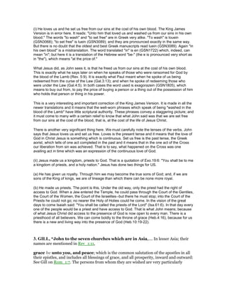 (i) He loves us and he set us free from our sins at the cost of his own blood. The King James
Version is in error here. It reads: "Unto him that loved us and washed us from our sins in his own
blood." The words "to wash" and "to set free" are in Greek very alike. "To wash" is louein
(GSN3068); "to set free" is luein (GSN3089); and they are pronounced exactly in the same way.
But there is no doubt that the oldest and best Greek manuscripts read luein (GSN3089). Again "in
his own blood" is a mistranslation. The word translated "in" is en (GSN1722) which, indeed, can
mean "in"; but here it is a translation of the Hebrew word "be-" (the e is pronounced very short as
in "the"), which means "at the price of."
What Jesus did, as John sees it, is that he freed us from our sins at the cost of his own blood.
This is exactly what he says later on when he speaks of those who were ransomed for God by
the blood of the Lamb (Rev. 5:9). It is exactly what Paul meant when he spoke of us being
redeemed from the curse of the Law (Gal.3:13); and when he spoke of redeeming those who
were under the Law (Gal.4:5). In both cases the word used is exagorazein (GSN1805), which
means to buy out from, to pay the price of buying a person or a thing out of the possession of him
who holds that person or thing in his power.
This is a very interesting and important correction of the King James Version. It is made in all the
newer translations and it means that the well-worn phrases which speak of being "washed in the
blood of the Lamb" have little scriptural authority. These phrases convey a staggering picture; and
it must come to many with a certain relief to know that what John said was that we are set free
from our sins at the cost of the blood, that is, at the cost of the life of Jesus Christ.
There is another very significant thing here. We must carefully note the tenses of the verbs. John
says that Jesus loves us and set us free. Loves is the present tense and it means that the love of
God in Christ Jesus is something which is continuous. Set us free is the past tense, the Greek
aorist, which tells of one act completed in the past and it means that in the one act of the Cross
our liberation from sin was achieved. That is to say, what happened on the Cross was one
availing act in time which was an expression of the continuous love of God.
(ii) Jesus made us a kingdom, priests to God. That is a quotation of Exo.19:6: "You shall be to me
a kingdom of priests, and a holy nation." Jesus has done two things for US.
(a) He has given us royalty. Through him we may become the true sons of God; and, if we are
sons of the King of kings, we are of lineage than which there can be none more royal.
(b) He made us priests. The point is this. Under the old way, only the priest had the right of
access to God. When a Jew entered the Temple, he could pass through the Court of the Gentiles,
the Court of the Women, the Court of the Israelites--but there he must stop; into the Court of the
Priests he could not go; no nearer the Holy of Holies could he come. In the vision of the great
days to come Isaiah said: "You shall be called the priests of the Lord" (Isa.61:6). In that day every
one of the people would be a priest and have access to God. That is what John means; because
of what Jesus Christ did access to the presence of God is now open to every man. There is a
priesthood of all believers. We can come boldly to the throne of grace (Heb.4:16), because for us
there is a new and living way into the presence of God (Heb.10:19-22).
3. GILL, “John to the seven churches which are in Asia,.... In lesser Asia; their
names are mentioned in Rev_1:11,
grace be unto you, and peace; which is the common salutation of the apostles in all
their epistles, and includes all blessings of grace, and all prosperity, inward and outward:
See Gill on Rom_1:7. The persons from whom they are wished are very particularly
 