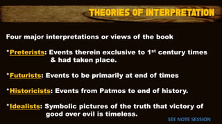 Four major interpretations or views of the book
*Preterists: Events therein exclusive to 1st century times
& had taken place.
*Futurists: Events to be primarily at end of times
*Historicists: Events from Patmos to end of history.
*Idealists: Symbolic pictures of the truth that victory of
good over evil is timeless.
SEE NOTE SESSION
 