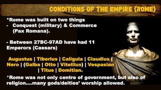 *Rome was built on two things
- Conquest (military) & Commerce
(Pax Romana).
- Between 27BC-97AD have had 11
Emperors (Caesars)
Augustus | Tiberius | Caligula | Claudius |
Nero | (Galba | Otto | Vitellius) | Vespasian
| Titus | Domitian.
*Rome was not only centre of government, but also of
religion….many gods/deities’ worship allowed.
 