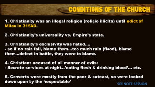 1. Christianity was an illegal religion (religio illicita) until edict of
Milan in 315AD.
2. Christianity’s universality vs. Empire’s state.
3. Christianity’s exclusivity was hated….
- so if no rain fall, blame them…too much rain (flood), blame
them…defeat in battle, they were to blame.
4. Christians accused of all manner of evils:
- Secrete services at night…’eating flesh & drinking blood’... etc.
5. Converts were mostly from the poor & outcast, so were looked
down upon by the ‘respectable’
SEE NOTE SESSION
 