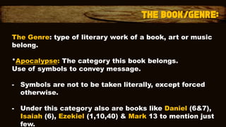 The Genre: type of literary work of a book, art or music
belong.
*Apocalypse: The category this book belongs.
Use of symbols to convey message.
- Symbols are not to be taken literally, except forced
otherwise.
- Under this category also are books like Daniel (6&7),
Isaiah (6), Ezekiel (1,10,40) & Mark 13 to mention just
few.
 