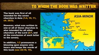 The book was first of all
intended for the seven
churches in Asia (1:4, 10, 11,
ch. 2&3).
However, what was written to
one or all of these churches is
also intended for all other
churches of the Lord (2:7, and
at the conclusion of each letter
to the seven).
In addition, 1:3 pronounces a
blessing upon anyone who
hears and keeps the words of
this book (see 22:18, 19).
 