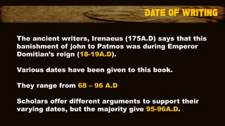 The ancient writers, Irenaeus (175A.D) says that this
banishment of john to Patmos was during Emperor
Domitian’s reign (18-19A.D).
Various dates have been given to this book.
They range from 68 – 96 A.D
Scholars offer different arguments to support their
varying dates, but the majority give 95-96A.D.
 