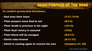 To comfort persecuted Christians.
- God sees their tears (7:17, 21:4)
- Their prayers move God to act (8:3-4)
- Their death is precious in his sight (14:13)
- Their final victory is assured (15:2)
- Their blood will be avenged (6:9-17)
- Christ rules forever (5:11-13)
- Christ is coming again to receive his own (chapters 21, 22)
SEE NOTE SESSION
 