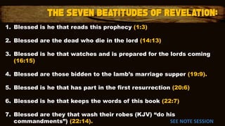 1. Blessed is he that reads this prophecy (1:3)
2. Blessed are the dead who die in the lord (14:13)
3. Blessed is he that watches and is prepared for the lords coming
(16:15)
4. Blessed are those bidden to the lamb’s marriage supper (19:9).
5. Blessed is he that has part in the first resurrection (20:6)
6. Blessed is he that keeps the words of this book (22:7)
7. Blessed are they that wash their robes (KJV) “do his
commandments”) (22:14). SEE NOTE SESSION
 