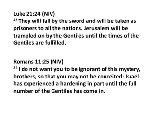 Luke 21:24 (NIV)
24 They will fall by the sword and will be taken as
prisoners to all the nations. Jerusalem will be
trampled on by the Gentiles until the times of the
Gentiles are fulfilled.
Romans 11:25 (NIV)
25 I do not want you to be ignorant of this mystery,
brothers, so that you may not be conceited: Israel
has experienced a hardening in part until the full
number of the Gentiles has come in.

 