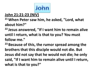 John 21:21-23 (NIV)
21 When Peter saw him, he asked, "Lord, what
about him?"
22 Jesus answered, "If I want him to remain alive
until I return, what is that to you? You must
follow me."
23 Because of this, the rumor spread among the
brothers that this disciple would not die. But
Jesus did not say that he would not die; he only
said, "If I want him to remain alive until I return,
what is that to you?"

 