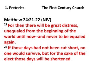 1. Preterist

The First Century Church

Matthew 24:21-22 (NIV)
21 For then there will be great distress,
unequaled from the beginning of the
world until now--and never to be equaled
again.
22 If those days had not been cut short, no
one would survive, but for the sake of the
elect those days will be shortened.

 