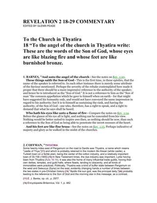 REVELATIO 2 18-29 COMME TARY
EDITED BY GLENN PEASE
To the Church in Thyatira
18 “To the angel of the church in Thyatira write:
These are the words of the Son of God, whose eyes
are like blazing fire and whose feet are like
burnished bronze.
1. BAR ES, "And unto the angel of the church - See the notes on Rev_1:20.
These things saith the Son of God - This is the first time, in these epistles, that the
name of the speaker is referred to. In each other instance there is merely some attribute
of the Saviour mentioned. Perhaps the severity of the rebuke contemplated here made it
proper that there should be a more impressive reference to the authority of the speaker;
and hence he is introduced as the “Son of God.” It is not a reference to him as the “Son of
man “the common appellation which he gave to himself when on earth - for that might
have suggested his humanity only, and would not have conveyed the same impression in
regard to his authority; but it is to himself as sustaining the rank, and having the
authority, of the Son of God - one who, therefore, has a right to speak, and a right to
demand that what he says shall be heard.
Who hath his eyes like unto a flame of fire - Compare the notes on Rev_1:14.
Before the glance of his eye all is light, and nothing can be concealed from his view.
Nothing would be better suited to inspire awe then, as nothing should be now, than such
a reference to the Son of God as being able to penetrate the secret recesses of the heart.
And his feet are like fine brass - See the notes on Rev_1:15. Perhaps indicative of
majesty and glory as he walked in the midst of the churches.
2. COFFMA , "THYATIRA
Some twenty miles east of Pergamum on the road to Sardis was Thyatira, a name which means
"castle of Thya,"[77] and which is probably retained in the modern Ak-Hissar (white castle), a
Turkish town on a fertile plain, being the center of the cotton industry, and a relatively important
town of 30,156 (1955).[78] In New Testament times, the dye industry was important, Lydia having
been from Thyatira (Acts 16:14). It was also the home of many influential trade guilds, having their
own deities, temples, and guild halls, where feasts, tending to obscenity, and all kinds of
immoralities were practices. Politically, Thyatira was a kind of buffer state between Pergamum on
the west and Seleucus (Syria) on the east, evidently changing hands a number of times between
the two states in pre-Christian history.[79] "Apollo the sun god, was the principal deity,"[80] probably
leading to the reference to the Son of God and the morning star in this message, as a contrast.
[77] E. J. Banks, op. cit., p. 2977.
[78] Encyclopedia Britannica, Vol. 1, p. 482.
 