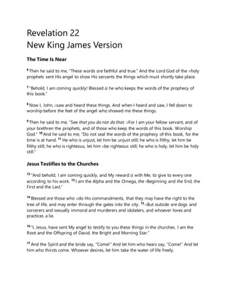 Revelation 22
New King James Version
The Time Is Near
6
Then he said to me, “These words are faithful and true.” And the Lord God of the [b]holy
prophets sent His angel to show His servants the things which must shortly take place.
7
“Behold, I am coming quickly! Blessed is he who keeps the words of the prophecy of
this book.”
8
Now I, John, [c]saw and heard these things. And when I heard and saw, I fell down to
worship before the feet of the angel who showed me these things.
9
Then he said to me, “See that you do not do that. [d]For I am your fellow servant, and of
your brethren the prophets, and of those who keep the words of this book. Worship
God.” 10
And he said to me, “Do not seal the words of the prophecy of this book, for the
time is at hand. 11
He who is unjust, let him be unjust still; he who is filthy, let him be
filthy still; he who is righteous, let him [e]be righteous still; he who is holy, let him be holy
still.”
Jesus Testifies to the Churches
12
“And behold, I am coming quickly, and My reward is with Me, to give to every one
according to his work. 13
I am the Alpha and the Omega, the [f]Beginning and the End, the
First and the Last.”
14
Blessed are those who [g]do His commandments, that they may have the right to the
tree of life, and may enter through the gates into the city. 15 [h]But outside are dogs and
sorcerers and sexually immoral and murderers and idolaters, and whoever loves and
practices a lie.
16
“I, Jesus, have sent My angel to testify to you these things in the churches. I am the
Root and the Offspring of David, the Bright and Morning Star.”
17
And the Spirit and the bride say, “Come!” And let him who hears say, “Come!” And let
him who thirsts come. Whoever desires, let him take the water of life freely.
 