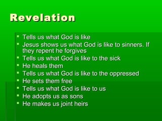 RevelationRevelation
 Tells us what God is likeTells us what God is like
 Jesus shows us what God is like to sinners. IfJesus shows us what God is like to sinners. If
they repent he forgivesthey repent he forgives
 Tells us what God is like to the sickTells us what God is like to the sick
 He heals themHe heals them
 Tells us what God is like to the oppressedTells us what God is like to the oppressed
 He sets them freeHe sets them free
 Tells us what God is like to usTells us what God is like to us
 He adopts us as sonsHe adopts us as sons
 He makes us joint heirsHe makes us joint heirs
 
