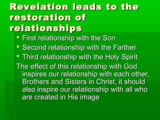 Revelation leads to theRevelation leads to the
restoration ofrestoration of
relationshipsrelationships
 First relationship with the SonFirst relationship with the Son
 Second relationship with the FartherSecond relationship with the Farther
 Third relationship with the Holy SpiritThird relationship with the Holy Spirit
The effect of this relationship with GodThe effect of this relationship with God
inspires our relationship with each other,inspires our relationship with each other,
Brothers and Sisters in Christ, it shouldBrothers and Sisters in Christ, it should
also inspire our relationship with all whoalso inspire our relationship with all who
are created in His imageare created in His image
 