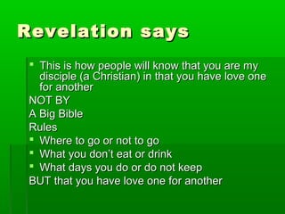 Revelation saysRevelation says
 This is how people will know that you are myThis is how people will know that you are my
disciple (a Christian) in that you have love onedisciple (a Christian) in that you have love one
for anotherfor another
NOT BYNOT BY
A Big BibleA Big Bible
RulesRules
 Where to go or not to goWhere to go or not to go
 What you don’t eat or drinkWhat you don’t eat or drink
 What days you do or do not keepWhat days you do or do not keep
BUT that you have love one for anotherBUT that you have love one for another
 