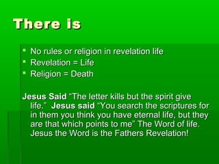 There isThere is
 No rules or religion in revelation lifeNo rules or religion in revelation life
 Revelation = LifeRevelation = Life
 Religion = DeathReligion = Death
Jesus SaidJesus Said “The letter kills but the spirit give“The letter kills but the spirit give
life.”life.” Jesus saidJesus said “You search the scriptures for“You search the scriptures for
in them you think you have eternal life, but theyin them you think you have eternal life, but they
are that which points to me” The Word of life.are that which points to me” The Word of life.
Jesus the Word is the Fathers Revelation!Jesus the Word is the Fathers Revelation!
 
