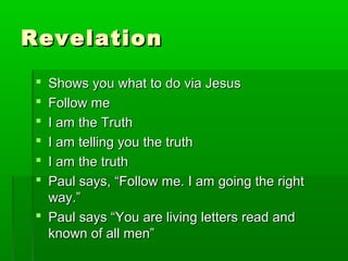 RevelationRevelation
 Shows you what to do via JesusShows you what to do via Jesus
 Follow meFollow me
 I am the TruthI am the Truth
 I am telling you the truthI am telling you the truth
 I am the truthI am the truth
 Paul says, “Follow me. I am going the rightPaul says, “Follow me. I am going the right
way.”way.”
 Paul says “You are living letters read andPaul says “You are living letters read and
known of all men”known of all men”
 