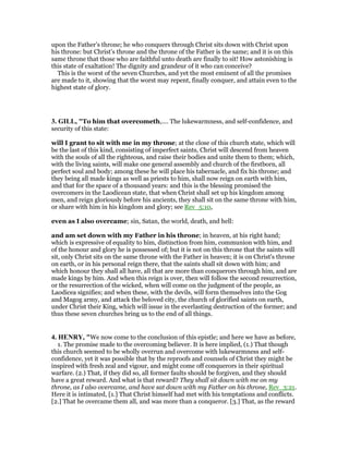 upon the Father’s throne; he who conquers through Christ sits down with Christ upon
his throne: but Christ’s throne and the throne of the Father is the same; and it is on this
same throne that those who are faithful unto death are finally to sit! How astonishing is
this state of exaltation! The dignity and grandeur of it who can conceive?
This is the worst of the seven Churches, and yet the most eminent of all the promises
are made to it, showing that the worst may repent, finally conquer, and attain even to the
highest state of glory.
3. GILL, "To him that overcometh,.... The lukewarmness, and self-confidence, and
security of this state:
will I grant to sit with me in my throne; at the close of this church state, which will
be the last of this kind, consisting of imperfect saints, Christ will descend from heaven
with the souls of all the righteous, and raise their bodies and unite them to them; which,
with the living saints, will make one general assembly and church of the firstborn, all
perfect soul and body; among these he will place his tabernacle, and fix his throne; and
they being all made kings as well as priests to him, shall now reign on earth with him,
and that for the space of a thousand years: and this is the blessing promised the
overcomers in the Laodicean state, that when Christ shall set up his kingdom among
men, and reign gloriously before his ancients, they shall sit on the same throne with him,
or share with him in his kingdom and glory; see Rev_5:10,
even as I also overcame; sin, Satan, the world, death, and hell:
and am set down with my Father in his throne; in heaven, at his right hand;
which is expressive of equality to him, distinction from him, communion with him, and
of the honour and glory he is possessed of; but it is not on this throne that the saints will
sit, only Christ sits on the same throne with the Father in heaven; it is on Christ's throne
on earth, or in his personal reign there, that the saints shall sit down with him; and
which honour they shall all have, all that are more than conquerors through him, and are
made kings by him. And when this reign is over, then will follow the second resurrection,
or the resurrection of the wicked, when will come on the judgment of the people, as
Laodicea signifies; and when these, with the devils, will form themselves into the Gog
and Magog army, and attack the beloved city, the church of glorified saints on earth,
under Christ their King, which will issue in the everlasting destruction of the former; and
thus these seven churches bring us to the end of all things.
4. HE RY, "We now come to the conclusion of this epistle; and here we have as before,
1. The promise made to the overcoming believer. It is here implied, (1.) That though
this church seemed to be wholly overrun and overcome with lukewarmness and self-
confidence, yet it was possible that by the reproofs and counsels of Christ they might be
inspired with fresh zeal and vigour, and might come off conquerors in their spiritual
warfare. (2.) That, if they did so, all former faults should be forgiven, and they should
have a great reward. And what is that reward? They shall sit down with me on my
throne, as I also overcame, and have sat down with my Father on his throne, Rev_3:21.
Here it is intimated, [1.] That Christ himself had met with his temptations and conflicts.
[2.] That he overcame them all, and was more than a conqueror. [3.] That, as the reward
 