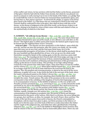 of his conflict and victory, he has sat down with God the Father on his throne, possessed
of that glory which he had with the Father from eternity, but which he was pleased very
much to conceal on earth, leaving it as it were in the hands of the Father, as a pledge that
he would fulfil the work of a Saviour before he reassumed that manifestative glory; and,
having done so, then pignus reposcere - he demands the pledge, to appear in his divine
glory equal to the Father. [4.] That those who are conformed to Christ in his trials and
victories shall be conformed to him in his glory; they shall sit down with him on his
throne, on his throne of judgment at the end of the world, on his throne of glory to all
eternity, shining in his beams by virtue of their union with him and relation to him, as
the mystical body of which he is the head.
5. JAMISO , "sit with me in my throne — (Rev_2:26, Rev_2:27; Rev_20:6;
Mat_19:28; Mat_20:23; Joh_17:22, Joh_17:24; 2Ti_2:12). The same whom Christ had
just before threatened to spue out of His mouth, is now offered a seat with Him on His
throne! “The highest place is within reach of the lowest; the faintest spark of grace may
be fanned into the mightiest flame of love” [Trench].
even as I also — Two thrones are here mentioned: (1) His Father’s, upon which He
now sits, and has sat since His ascension, after His victory over death, sin, the world;
upon this none can sit save God, and the God-man Christ Jesus, for it is the
incommunicable prerogative of God alone; (2) the throne which shall be peculiarly His as
the once humbled and then glorified Son of man, to be set up over the whole earth
(heretofore usurped by Satan) at His coming again; in this the victorious saints shall
share (1Co_6:2). The transfigured elect Church shall with Christ judge and reign over the
nations in the flesh, and Israel the foremost of them; ministering blessings to them as
angels were the Lord’s mediators of blessing and administrators of His government in
setting up His throne in Israel at Sinai. This privilege of our high calling belongs
exclusively to the present time while Satan reigns, when alone there is scope for conflict
and for victory (2Ti_2:11, 2Ti_2:12). When Satan shall be bound (Rev_20:4), there shall
be no longer scope for it, for all on earth shall know the Lord from the least to the
greatest. This, the grandest and crowning promise, is placed at the end of all the seven
addresses, to gather all in one. It also forms the link to the next part of the book, where
the Lamb is introduced seated on His Father’s throne (Rev_4:2, Rev_4:3; Rev_5:5,
Rev_5:6). The Eastern throne is broad, admitting others besides him who, as chief,
occupies the center. Trench notices; The order of the promises in the seven epistles
corresponds to that of the unfolding of the kingdom of God its first beginnings on earth
to its consummation in heaven. To the faithful at Ephesus: (1) The tree of life in the
Paradise of God is promised (Rev_2:7), answering to Gen_2:9. (2) Sin entered the world
and death by sin; but to the faithful at Smyrna it is promised, they shall not be hurt by
the second death (Rev_2:11). (3) The promise of the hidden manna (Rev_2:17) to
Pergamos brings us to the Mosaic period, the Church in the wilderness. (4) That to
Thyatira, namely, triumph over the nations (Rev_2:26, Rev_2:27), forms the
consummation of the kingdom in prophetic type, the period of David and Solomon
characterized by this power of the nations. Here there is a division, the seven falling into
two groups, four and three, as often, for example, the Lord’s Prayer, three and four. The
scenery of the last three passes from earth to heaven, the Church contemplated as
triumphant, with its steps from glory to glory. (5) Christ promises to the believer of
Sardis not to blot his name out of the book of life but to confess him before His Father
and the angels at the judgment-day, and clothe him with a glorified body of dazzling
whiteness (Rev_3:4, Rev_3:5). (6) To the faithful at Philadelphia Christ promises they
shall be citizens of the new Jerusalem, fixed as immovable pillars there, where city and
 