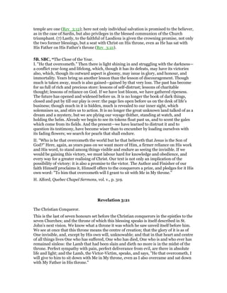 temple are one (Rev_3:12); here not only individual salvation is promised to the believer,
as in the case of Sardis, but also privileges in the blessed communion of the Church
triumphant. (7) Lastly, to the faithful of Laodicea is given the crowning promise, not only
the two former blessings, but a seat with Christ on His throne, even as He has sat with
His Father on His Father’s throne (Rev_3:21).
5B. SBC, “The Close of the Year.
I. "He that overcometh." Then there is light shining in and struggling with the darkness—
a conflict year-long and lifelong, which, though it has its defeats, may have its victories
also, which, though its outward aspect is gloomy, may issue in glory, and honour, and
immortality. Years bring us another lesson than the lesson of discouragement. Though
much is taken away, much is also gained—gained by that very loss. The past has become
for us full of rich and precious store: lessons of self-distrust; lessons of charitable
thought; lessons of reliance on God. If we have lost bloom, we have gathered ripeness.
The future has opened and widened before us. It is no longer the book of dark things,
closed and put by till our play is over: the page lies open before us on the desk of life’s
business; though much in it is hidden, much is revealed to our inner sight, which
solemnises us, and stirs us to action. It is no longer the great unknown land talked of as a
dream and a mystery, but we are plying our voyage thither, standing at watch, and
holding the helm. Already we begin to see its tokens float past us, and to scent the gales
which come from its fields. And the present—we have learned to distrust it and to
question its testimony, have become wiser than to encumber by loading ourselves with
its fading flowers; we search for pearls that shall endure.
II. "Who is he that overcometh the world but he that believeth that Jesus is the Son of
God?" Here, again, as years pass on we want more of Him, a firmer reliance on His work
and His word, to stand among things visible and endure as seeing the invisible. If we
would be gaining this victory, we must labour hard for knowledge and obedience, and
every way for a greater realising of Christ. Our text is not only an implication of the
possibility of victory: it is also a promise to the victor. The Author and Finisher of our
faith Himself proclaims it, Himself offers to the conquerors a prize, and pledges for it His
own word: "To him that overcometh will I grant to sit with Me in My throne."
H. Alford, Quebec Chapel Sermons, vol. v., p. 319.
Revelation 3:21
The Christian Conqueror.
This is the last of seven honours set before the Christian conquerors in the epistles to the
seven Churches; and the throne of which this blessing speaks is itself described in St.
John’s next vision. We know what a throne it was which he saw unveil itself before him.
We see at once that this throne means the centre of creation; that the glory of it is as of
One invisible, and, except by His own will, unknowable; and that in that heart and centre
of all things lives One who has suffered, One who has died, One who is and who ever has
remained sinless: the Lamb that had been slain and dieth no more is in the midst of the
throne. Perfect sympathy with pain, perfect deliverance from evil, are there in absolute
life and light; and the Lamb, the Victor-Victim, speaks, and says, "He that overcometh, I
will give to him to sit down with Me in My throne, even as I also overcame and sat down
with My Father in His throne."
 
