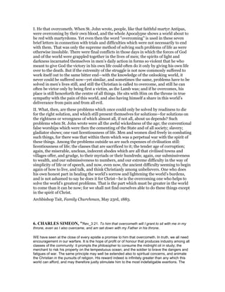 I. He that overcometh. When St. John wrote, people, like that faithful martyr Antipas,
were overcoming by their own blood, and the whole Apocalypse shows a world about to
be red with martyrdoms. Yet even then the word "overcoming" is used in these seven
brief letters in connection with trials and difficulties which were not necessarily to end
with them. That was only the supreme method of solving such problems of life as were
otherwise insoluble. There were final conflicts in those days in which the forces of God
and of the world were grappled together in the lives of men; the spirits of light and
darkness incarnated themselves in men’s daily action in forms so violent that he who
meant to give God the victory in his own life could often do it only by giving his own life
over to the death. But if the extremity of the struggle is not now commonly suffered to
work itself out to the same bitter end—with the knowledge of the onlooking world, it
never could be suffered now—yet similar, and sometimes the same, problems have to be
solved in men’s lives still, and still the Christian is called to overcome, and still he can
often be victor only by being first a victim, as the Lamb was; and if he overcomes, his
place is still henceforth the centre of all things. He sits with Him on the throne in true
sympathy with the pain of this world, and also having himself a share in this world’s
deliverance from pain and from all evil.
II. What, then, are these problems which once could only be solved by readiness to die
for the right solution, and which still present themselves for solutions—for solutions on
the rightness or wrongness of which almost all, if not all, about us depends? Such
problems when St. John wrote were all the awful wickedness of the age; the conventional
false worships which were then the cementing of the State and of all society; slavery;
gladiator shows; one vast licentiousness of life. Men and women died freely in combating
such things, for there was that within them which was a perpetual war with the spirit of
these things. Among the problems outside us are such expenses of civilisation still:
licentiousness of life; the classes that are sacrificed to it; the tender age of corruption;
again, the miserable, unclean, indecent abodes which are all that civilised towns and
villages offer, and grudge, to their myriads or their hundreds; again, our submissiveness
to wealth, and our submissiveness to numbers, and our extreme difficulty in the way of
simplicity of life or of speech, and now, even now, the ancient difficulty seeming to begin
again of how to live, and talk, and think Christianly among unbelievers. One who does
his own honest part in healing the world’s sorrow and lightening the world’s burdens,
and is not ashamed to say he does it for Christ—he is the overcoming one who helps to
solve the world’s greatest problems. That is the part which must be greater in the world
to come than it can be now; for we shall not find ourselves able to do these things except
in the spirit of Christ.
Archbishop Tait, Family Churchman, May 23rd, 1883.
6. CHARLES SIMEO , "Rev_3:21. To him that overcometh will I grant to sit with me in my
throne, even as I also overcame, and am set down with my Father in his throne.
WE have seen at the close of every epistle a promise to him that overcometh. In truth, we all need
encouragement in our warfare. It is the hope of profit or of honour that produces industry among all
classes of the community: it prompts the philosopher to consume the midnight oil in study; the
merchant to risk his property on the tempestuous ocean; and the soldier to brave the dangers and
fatigues of war. The same principle may well be extended also to spiritual concerns, and animate
the Christian in the pursuits of religion. His reward indeed is infinitely greater than any which this
world can afford, and may therefore justly stimulate him to the most indefatigable exertions. The
 