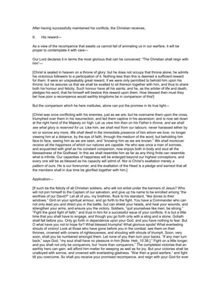 After having successfully maintained his conflicts, the Christian receives,
II. His reward—
As a view of the recompence that awaits us cannot fail of animating us in our warfare, it will be
proper to contemplate it with care—
Our Lord declares it in terms the most glorious that can be conceived: “The Christian shall reign with
him”—
[Christ is seated in heaven on a throne of glory: but he does not occupy that throne alone; he admits
his victorious followers to a participation of it. Nothing less than this is deemed a sufficient reward
for them. It were an unspeakably great reward, if we were only permitted to behold him upon his
throne; but he assures us that we shall be exalted to sit thereon together with him, and thus to share
both his honour and felicity. Such honour have all his saints; and he, as the arbiter of life and death,
pledges his word, that he himself will bestow this reward upon them. How blessed then must they
be! how poor a recompence would earthly kingdoms be in comparison of this!]
But the comparison which he here institutes, alone can put the promise in its true light—
[Christ was once conflicting with his enemies, just as we are; but he overcame them upon the cross,
triumphed over them in his resurrection, and led them captive in his ascension; and is now set down
at the right hand of the Majesty on high. Let us view him then on his Father’s throne, and we shall
see what glory is reserved for us. Like him, we shall rest from our labours: never harassed either by
sin or sorrow any more. We shall dwell in the immediate presence of him whom we love; no longer
viewing him at a distance, by the eye of faith, through the medium of the word; but beholding him
face to face, seeing him as we are seen, and “knowing him as we are known.” We shall moreover
receive all the happiness of which our natures are capable. He who was once a man of sorrows,
and acquainted with grief as his constant companion, now enjoys both in body and soul all the
blessedness of the Godhead. In this we shall resemble him as far as any thing finite can resemble
what is infinite. Our capacities of happiness will be enlarged beyond our highest conceptions, and
every one will be as blessed as his capacity will admit of. Nor is Christ’s exaltation merely a
pattern of ours. He is our forerunner; and the exaltation of the Head is a pledge and earnest that all
the members shall in due time be glorified together with him.]
Application—
[If such be the felicity of all Christian soldiers, who will not enlist under the banners of Jesus? Who
will not join himself to the Captain of our salvation, and give up his name to be enrolled among “the
worthies of our David?” Let all of you, my brethren, flock to his standard, “like doves to their
windows.” Gird on your spiritual armour, and go forth to the fight. You have a Commander who can
not only lead you and direct you in the battle, but can shield your heads, and heal your wounds, and
strengthen your arms, and ensure you the victory. Soldiers, “quit yourselves like men; be strong.”
“Fight the good fight of faith,” and trust in him for a successful issue of your conflicts. It is but a little
time that you shall have to engage; and though you go forth only with a sling and a stone, Goliath
shall fall before you. Only go forth in dependence upon your God, and you have nothing to fear. But
O what have you not to hope for? What blessed triumphs! What glorious spoils! What everlasting
shouts of victory! Look at those who have gone before you in the combat; see them on their
thrones, crowned with crowns of righteousness, and shouting with shouts of triumph. Soon, very
soon, shall you be numbered amongst them. Let none of you then turn your backs. “If any man turn
back,” says God, “my soul shall have no pleasure in him [Note: Heb_10:38.].” Fight on a little longer,
and you shall not only be conquerors, but “more than conquerors.” The completest victories that an
earthly hero can gain, will afford him matter for weeping as well as for joy. But your victories shall be
unalloyed with sorrow, and crowned with everlasting gladness. “War then a good warfare,” and fight
till you overcome. So shall you receive your promised recompence, and reign with your God for ever
 