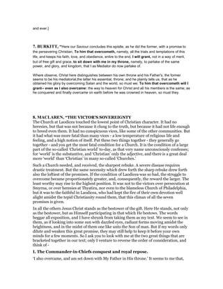 and ever.]
7. BURKITT, “Here our Saviour concludes this epistle, as he did the former, with a promise to
the persevering Christian, To him that overcometh, namely, all the trials and temptations of this
life, and keeps his faith, love, and obedience, entire to the end, I will grant, not in a way of merit,
but of free gift and grace, to sit down with me in my throne, namely, to partake of the same
power, and glory, and kingdom, that I as Mediator do now partake of.
Where observe, Christ here distinguishes between his own throne and his Father's; the former
seems to be his mediatorial,the latter his essential, throne; and he plainly tells us, that as he
obtained his glory by overcoming Satan and the world, so must we; To him that overcometh will I
grant-- even as I also overcame: the way to heaven for Christ and all his members is the same; as
he conquered and finally overcame on earth before he was crowned in heaven, so must they.
8. MACLARE , “THE VICTOR'S SOVEREIGNTY
The Church at Laodicea touched the lowest point of Christian character. It had no
heresies, but that was not because it clung to the truth, but because it had not life enough
to breed even them. It had no conspicuous vices, like some of the other communities. But
it had what was more fatal than many vices - a low temperature of religious life and
feeling, and a high notion of itself. Put these two things together - they generally go
together - and you get the most fatal condition for a Church. It is the condition of a large
part of the so-called ‘Christian world’ to-day, as that very name unconsciously confesses;
for ‘world’ is the substantive, and ‘Christian’ only the adjective, and there is a great deal
more ‘world’ than ‘Christian’ in many so-called ‘Churches.’
Such a Church needed, and received, the sharpest rebuke. A severe disease requires
drastic treatment. But the same necessity which drew forth the sharp rebuke drew forth
also the loftiest of the promises. If the condition of Laodicea was so bad, the struggle to
overcome became proportionately greater, and, consequently, the reward the larger. The
least worthy may rise to the highest position. It was not to the victors over persecution at
Smyrna, or over heresies at Thyatira, nor even to the blameless Church of Philadelphia,
but it was to the faithful in Laodicea, who had kept the fire of their own devotion well
alight amidst the tepid Christianity round them, that this climax of all the seven
promises is given.
In all the others Jesus Christ stands as the bestower of the gift. Here He stands, not only
as the bestower, but as Himself participating in that which He bestows. The words
beggar all exposition, and I have shrunk from taking them as my text. We seem to see in
them, as if looking into some sun with dazzled eyes, radiant forms moving amidst the
brightness, and in the midst of them one like unto the Son of man. But if my words only
dilute and weaken this great promise, they may still help to keep it before your own
minds for a few moments. So I ask you to look with me at the two great things that are
bracketed together in our text; only I venture to reverse the order of consideration, and
think of -
I. The Commander-in-Chiefs conquest and royal repose.
‘I also overcame, and am set down with My Father in His throne.’ It seems to me that,
 