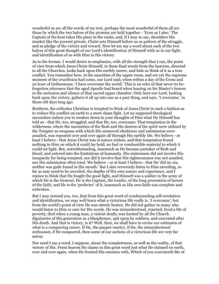 wonderful as are all the words of my text, perhaps the most wonderful of them all are
those by which the two halves of the promise are held together - ‘Even as I also.’ The
Captain of the host takes His place in the ranks, and, if I may so say, shoulders His
musket like the poorest private. Christ sets Himself before us as pattern of the struggle,
and as pledge of the victory and reward. Now let me say a word about each of the two
halves of this great thought of our Lord’s identification of Himself with us in our fight,
and identification of us with Him in His victory.
As to the former, I would desire to emphasize, with all the strength that I can, the point
of view from which Jesus Christ Himself, in these final words from the heavens, directed
to all the Churches, looks hack upon His earthly career, and bids us think of it as a true
conflict. You remember how, in the sanctities of the upper room, and ere yet the supreme
moment of the crucifixion had come, our Lord said, when within a day of the Cross and
an hour of Gethsemane, ‘I have overcome the world.’ This is an echo of that never-to be-
forgotten utterance that the aged Apostle had heard when leaning on his Master’s bosom
in the seclusion and silence of that sacred upper chamber. Only here our Lord, looking
back upon the victory, gathers it all up into one as a past thing, and says, ‘I overcame,’ in
those old days long ago.
Brethren, the orthodox Christian is tempted to think of Jesus Christ in such a fashion as
to reduce His conflict on earth to a mere sham fight. Let no supposed theological
necessities induce you to weaken down in your thoughts of Him what He Himself has
told us - that He, too, struggled, and that He, too, overcame. That temptation in the
wilderness, where the necessities of the flesh and the desires of the spirit were utilized by
the Tempter as weapons with which His unmoved obedience and submission were
assailed, was repeated over and over again all through His earthly life. We believe - at
least I believe - that Jesus Christ was in nature sinless, and that temptation found
nothing in Him on which it could lay hold, no fuel or combustible material to which it
could set light. But, notwithstanding, inasmuch as He became partaker of flesh and
blood, and entered into the limitations of humanity, His sinlessness did not involve His
incapacity for being tempted, nor did it involve that His righteousness was not assailed,
nor His submission often tried. We believe - or at least I believe - that He ‘did no sin,
neither was guile found in His mouth.’ But I also reverently listen to Him unveiling, so
far as may need to be unveiled, the depths of His own nature and experience, and I
rejoice to think that He fought the good fight, and Himself was a soldier in the army of
which He is the General. He is the Captain, the Leader, of the long procession of heroes
of the faith; and He is the ‘perfecter’ of it, inasmuch as His own faith was complete and
unbroken.
But I may remind you, too, that from this great word of condescending self-revelation
and identification, we may well learn what a victorious life really is. ‘I overcame’; but
from the world’s point of view He was utterly beaten. He did not gather in many who
would listen to Him or care for His words. He was misunderstood, rejected; lived a life of
poverty; died when a young man, a violent death; was hunted by all the Church
dignitaries of His generation as a blasphemer, spit upon by soldiers, and execrated after
His death. And that is victory, is it? Well, then, we shall have to revise our estimates of
what is a conquering career. If He, the pauper-martyr, if He, the misunderstood
enthusiast, if He conquered, then some of our notions of a victorious life are very far
astray.
Nor need I say a word, I suppose, about the completeness, as well as the reality, of that
victory of His. From heaven He claims in this great word just what He claimed on earth,
over and over again, when He fronted His enemies with, Which of you convinceth Me of
 