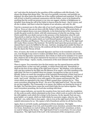 sin? ‘and when He declared in the sanctities of His confidence with His friends, ‘I do
always the things that please Him.’ The rest of us partially overcome, and partially are
defeated. He alone bears His shield out of the conflict undinted and unstained. To do the
will of God, to dwell in continual communion with the Father, never to be hindered by
anything that the world can present or my sins can suggest, whether of delightsome or
dreadful, from doing the will of the Father in heaven from the heart - that is victory, and
all else is defeat. And that is what the Captain of our salvation, and only He, did.
Turn for a moment now to the other side of our Lord’s gracious identification of Himself
with us. ‘Even as I also am set down with My Father in His throne.’ That points back, as
the Greek original shows even more distinctly, to the historical fact of the Ascension. It
recalls the great words by which, with full consciousness of what He was doing, Jesus
Christ sealed His own death-warrant in the presence of the Sanhedrim when He said:
‘Henceforth ye shall see the Son of man sitting on the right hand of power.’ It carries us
still further back to the psalm which our Lord Himself quoted, and thereby stopped the
mouths of Scribes and Pharisees: ‘The Lord said unto My Lord, sit Thou at My right hand
till I make Thine enemies Thy footstool.’ He laid His hand upon that great promise, and
claimed that it was to be fulfilled in His case. And here, stooping from amidst the blaze of
the central royalty of the Universe, He confirms all that He had said before, and declares
that He shares the Throne of God.
Now, of course, the words are intensely figurative and have to be translated as best we
can, even though it may seem to weaken and dilute them, into less concrete and sensible
forms than the figurative representation. But I think we shall not be mistaken if we assert
that, whatever lies in this great statement far beyond our conception in the present, there
lie in it three things - repose, royalty, communion of the most intimate kind with the
Father.
There is repose. You remember how the first martyr saw the opened heavens and the
ascended Christ, in that very hall, probably, in which Christ had said, ‘Henceforth ye
shall see the Son of man sitting at the right hand of power.’ But Stephen, as he declared,
with rapt face smitten by the light into the likeness of an angel’s, saw Him standing at the
right hand. We have to combine these two images, incongruous as they are in prose,
literally, before we reach the conception of the essential characteristic of that royal rest of
Christ’s. For it is a repose that is full of activity. ‘My Father worketh hitherto,’ said He on
earth, ‘and I work.’ And that is true with regard to His unseen and heavenly life. The
verses which are appended to the close of Mark’s gospel draw a picture for us - ‘They
went everywhere preaching the Word ‘: He sat at ‘the right hand of God.’ The two halves
do not fuse together. The Commander is in repose; the soldiers are bearing the brunt of
the fight. Yes! but then there comes the word which links the two halves together. ‘They
went everywhere preaching, the Lord also working with them.’
Christ’s repose indicates, not merely the cessation from, but much rather the completion
of. His work on earth, which culminated on the Cross; which work on earth is the basis of
the still mightier work which He is doing’ in the heavens. So the Apostle Paul sets up a
great ladder, so to speak, which our faith climbs by successive stages, when he says, ‘He
that died - yea, rather that is risen again - who is even at the right hand of God- who also
maketh intercession for us.’ His repose is full of beneficent activity for all that love Him.
Again, there is set forth royalty, participation in Divine dominion. The highly
metaphorical language of our text, and of parallel verses elsewhere, presents this truth in
two forms. Sometimes we read of ‘sitting at the right hand of God’; sometimes, as here,
we read of ‘sitting on the throne.’ The ‘right hand of God’ is everywhere. It is not a local
designation. ‘The right hand of the Lord’ is the instrument of His omnipotence, and to
 