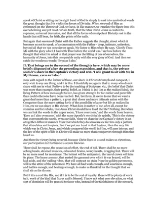 speak of Christ as sitting on the right hand of God is simply to cast into symbolical words
the great thought that He wields the forces of Divinity. When we read of Him as
enthroned on the Throne of God, we have, in like manner, to translate the figure into this
overwhelming and yet most certain truth, that the Man Christ Jesus is exalted to
supreme, universal dominion, and that all the forces of omnipotent Divinity rest in the
hands that still bear, for faith, the prints of the nails.
But again that session of Christ with the Father suggests the thought, about which it
becomes us not to speak, of a communion with the Father - deep, intimate, unbroken,
beyond all that we can conceive or speak. We listen to Him when He says, ‘Glorify Thou
Me with the glory which I had with Thee before the world was.’ We bow before the
thought that what He asked in that prayer was the lifting of one of ourselves, the
humanity of Jesus, into this inseparable unity with the very glory of God. And then we
catch the wondrous words: ‘Even as I also.’
II. That brings me to the second of the thoughts here, which may be more
briefly disposed of after the preceding exposition, and that is, the private
soldier’s share in the Captain’s victory and rest. ‘I will grant to sit with Me in
My throne, even as I also.’
Now with regard to the former of these, our share in Christ’s triumph and conquest, I
only wish to say one thing, and it is this. I thankfully recognize that to many who do not
share with me in what I believe to be the teaching of Scripture, viz., the belief that Christ
was more than example, their partial belief, as I think it, in Him as the realized ideal, the
living Pattern of how men ought to live, has given strength for far nobler and purer life
than could otherwise have been reached. But, brethren, it seems to me that we want a
great deal more than a pattern, a great deal closer and more intimate union with the
Conqueror than the mere setting forth of the possibility of a perfect life as realized in
Him, ere we can share in His victory. What does it matter to me, after all, except for
stimulus and for rebuke, that Jesus Christ should have lived the life? Nothing. But when
we can link the words in the upper room, ‘I have overcome,’ and the words from heaven,
‘Even as I also overcame,’ with the same Apostle’s words in his epistle, ‘This is the victory
that overcometh the world, even our faith,’ then we share in the Captain’s victory in an
altogether different manner from that which they do who can see in Him only a pattern
that stimulates and inspires. For if we put our trust in that Saviour, then the very life
which was in Christ Jesus, and which conquered the world in Him, will pass into us; and
the law of the spirit of life in Christ will make us more than conquerors through Him that
loved us.
And then the victory being secured, because Christ lives in us and makes us victorious,
our participation in His throne is secure likewise.
There shall be repose, the cessation of effort, the end of toil. There shall be no more
aching heads, strained muscles, exhausted brains, weary hearts, dragging feet. There will
be no more need for resistance. The helmet will be antiquated, the laurel crown will take
its place. The heavy armour, that rusted the garment over which it was braced, will be
laid aside, and the trailing robes, that will contract no stain from the golden pavements,
will be the attire of the redeemed. We have all had work enough, and weariness enough,
and battles enough, and beatings enough, to make us thankful for the thought that we
shall sit on the throne.
But if it is a rest like His, and if it is to be the rest of royalty, there will be plenty of work
in it; work of the kind that fits us and is blessed. I know not what new elevation, or what
sort of dominion will be granted to those who, instead of the faithfulness of the steward,
 