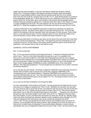 naked was the worst humiliation. It was thus that Hanum treated the servants of David
(2Sam.10:4). The threat to Egypt is that Assyria will lead her people naked and barefoot
(Isa.20:4). It was Ezekiel's threat to Israel that her enemies would strip her of her clothes
(Eze.16:37-39; Eze.23:26-29; compare Hos.2:3,9; Mic.1:8,11). God's threat passed on by Nahum
to the disobedient people was: "I will let nations look on your nakedness, and on your kingdoms
shame" (Nah.3:5). On the other hand, to be clothed in fine raiment was the greatest honour.
Pharaoh honoured Joseph by clothing him in vestures of fine linen (Gen.41:42). Daniel is clothed
in purple by Belshazzar (Dn.5:29). The royal apparel is for the man whom the king honours
(Esth.6:6-11). When the prodigal son returns, it is the best robe that is put upon him (Lk.15:22).
Laodicea prides itself on the magnificent garments it produces but spiritually it is naked and
nakedness is shame. The Risen Christ urges it to buy white raiment from him. This may well
stand for the beauties of life and character which only the grace of Christ can give. There is little
point in a man adorning his body, if he has nothing to adorn his soul. Not all the clothes in the
world will beautify a person whose nature is twisted and whose character is ugly.
(iii) Laodicea prided itself on its famous eye-salve; but the facts of the case show that it was blind
to its own poverty and nakedness. Trench says: "The beginning of all true amendment is to see
ourselves as we are." All eye-salves in the ancient world caused the eyes to smart at their first
application, and Laodicea had no wish to see itself as it was.
LAODICEA, LOVE'S CHASTISEMENT
Rev. 3:14-22 (continued)
Rev. 3:19 is one whose teaching runs throughout Scripture. "I rebuke and discipline all those
whom I love." There is a very lovely thing about the way this is put. It is a quotation from
Prov.3:12, but one word is altered. In the Greek of the Septuagint the word for love is agapan
(GSN0025) which indicates the unconquerable attitude of goodwill which nothing can turn to hate;
but it is a word which maybe has more of the head than the heart in it; and in the quotation the
Risen Christ changes agapan (GSN0025) to philein (GSN5368) which is the most tender
affection. We might well paraphrase it: "It is the people who are dearest to me on whom I exercise
the sternest discipline."
Let us first take the word rebuke. The Greek is elegchein (GSN1651) and it describes the kind of
rebuke which compels a man to see the error of his ways. Elegchos (GSN1650) is the
corresponding noun, and Aristotle defines it: "Elegchos (GSN1650) is the proof that a thing
cannot be otherwise than we say." The most vivid example of this kind of rebuke is the way in
which Nathan opened David's eyes to his sin (2Sam.12:1-14). The rebuke of God is not so much
punishment as illumination.
Let us see how the idea of discipline runs through the Bible.
lt is very characteristic of the teaching of Proverbs. "He who spares the rod hates his son, but he
who loves him is diligent to discipline him" (Prov.13:24). "Withhold not correction from the child;
for, if you beat him with a rod he will not die. If you beat him with the rod you will save his life from
Sheol" (Prov.23:13-14). "Faithful are the wounds of a friend" (Prov.27:6). "The rod and reproof
give wisdom; but a child left to himself brings shame to his mother. . . . Discipline your son and he
will give you rest; he will give delight to your heart" (Prov.29:15,17). "Blessed is the man whom
thou dost chasten, O Lord, and whom thou dost teach out of thy law" (Ps.94:12). "Behold, happy
is the man whom God reproves; therefore, despise not the chastening of the Almighty" (Jb.5:17).
"We are chastened of the Lord that we may not be condemned along with the world"
(1Cor.11:32). "For the Lord disciplines him whom he loves and chastises every son whom he
receives. It is for discipline that you have to endure. God is testing you as sons; for what son is
there whom his father does not discipline? If you are left without discipline, in which all have
participated, then you are illegitimate children and not sons" (Heb.11:6,8). "He that loveth his son
 