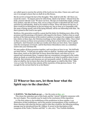 are called upon to exercise the activity of the Lord over ten cities. I know not, and I care
not; it is enough to know that we shall sit on His throne.
But do not let us forget the last of the thoughts: ‘They shall sit with Me.’ Ah! there you
touch the centre - ‘To depart and to be with Christ, which is far better’; ‘Absent from the
body; present with the Lord.’ We know not how. The lips are locked that might, perhaps,
have spoken; only this we know, that, not as a drop of water is absorbed into the ocean
and loses its individuality, shall we be united to Christ. There will always be the two, or
there would be no blessedness in the two being one; but as close as is compatible with
the sense of being myself, and of His being Himself, will be our fellowship with Him. ‘He
that is joined to the Lord is one spirit.’
Brethren, this generation would be a great deal the better for thinking more often of the
promises and threatenings of Scripture with regard to the future. I believe that no small
portion of the lukewarmness of the modern Laodicea is owing to the comparative neglect
into which, in these days, the Christian teachings on that subject have fallen. I have tried
in these sermons on these seven promises to bring them at least before your thoughts
and hearts. And I beseech you that you would, more than you have done, ‘have respect
unto the recompense of reward,’ and let that future blessedness enter as a subsidiary
motive into your Christian life.
We may gather all these promises together, and even then we have to say, ‘the half hath
not been told us.’ ‘It doth not yet appear what we shall be.’ Symbols and negations, and
these alone, teach us the little that we know about that future; and when we try to
expand and concatenate these, I suppose that our conceptions correspond to the reality
about as closely as would the dreams of a chrysalis as to what it would be when it was a
butterfly. But certainty and clearness are not necessarily united. ‘It doth not yet appear
what we shall be, but we know that when He shall appear we shall be like Him.’ Take
‘even as I also’ for the key that unlocks all the mysteries of that glorious future. ‘It is
enough for the servant that he be as his Master.’
22 Whoever has ears, let them hear what the
Spirit says to the churches.”
1. BAR ES, "He that hath an ear ... - See the notes on Rev_2:7.
This closes the epistolary part of this book, and the “visions” properly commence with
the next chapter. Two remarks may be made in the conclusion of this exposition:
(1) The first relates to the truthfulness of the predictions in these epistles. is an
illustration of that truthfulness, and of the present correspondence of the condition of
those churches with what the Saviour said to John they would be, the following striking
passage may be introduced from Mr. Gibbon. It occurs in his description of the
conquests of the Turks (“Decline and Fall,” iv. 260, 261). “Two Turkish chieftains,
 