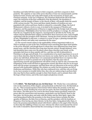 Sarukhan and Aidin left their names to their conquests, and their conquests to their
posterity. The captivity or ruin of the seven churches of Asia was consummated; and the
barbarous lords of Ionia and Lydia still trample on the monuments of classic and
Christian antiquity. In the loss of Ephesus, the Christians deplored the fall of the first
angel, the extinction of the first candlestick of the Revelations: the desolation is
complete; and the temple of Diana, or the church of Mary, will equally elude the search
of the curious traveler. The circus and three stately theaters of Laodicea are now
populated with wolves and foxes; Sardis is reduced to a miserable village; the God of
Muhammed, without a rival or a son, is invoked in the mosques of Thyatira and
Pergamos; and the populousness of Smyrna is supported by the foreign trade of Franks
and Armenians. Philadelphia alone has been saved by prophecy or courage. At a distance
from the sea, forgotten by the emperors, encompassed on all sides by the Turks, her
valiant citizens defended their religion and freedom above fourscore years, and at length
capitulated with the proudest of the Ottomans. Among the Greek colonies and churches
of Asia, Philadelphia is still erect, a column in a scene of ruins; a pleasing example that
the paths of honor and safety may sometimes be the same.”
(2) The second remark relates to the applicability of these important truths to us.
There is perhaps no part of the New Testament more searching than these brief epistles
to the seven churches; and though those to whom they were addressed have long since
passed away, and the churches have long since become extinct; though darkness, error,
and desolation have come over the places where these churches once stood, yet the
principles laid down in these epistles still live, and they are full of admonition to
Christians in all ages and all lands. It is a consideration of as much importance to us as it
was to these churches, that the Saviour now knows our works; that he sees in the church,
and in any individual, all that there is to commend and all that there is to reprove; that
he has power to reward or punish now as he had then; that the same rules in
apportioning rewards and punishments will still be acted on; that he who overcomes the
temptations of the world will find an appropriate reward; that those who live in sin must
meet with the proper recompense, and that those who are lukewarm in his service will be
spurned with unutterable loathing. His rebukes are awful; but his promises are full of
tenderness and kindness. While they who have embraced error, and they who are living
in sin, have occasion to tremble before him, they who are endeavoring to perform their
duty may find in these epistles enough to cheer their hearts, and to animate them with
the hope of final victory, and of the most ample and glorious reward.
2. CLARKE, "He that hath an ear, let him hear - Mr. Wesley has a very judicious
note on the conclusion of this chapter, and particularly on this last verse, He that hath an
ear, etc. “This (counsel) stands in three former letters before the promise, in the four
latter after it; clearly dividing the seven into two parts, the first containing three, the last
four letters. The titles given our Lord in the three former letters peculiarly respect his
power after his resurrection and ascension, particularly over his Church; those in the
four latter, his Divine glory and unity with the Father and the Holy Spirit. Again, this
word being placed before the promises in the three former letters excludes the false
apostles at Ephesus, the false Jews at Smyrna, and the partakers with the heathens at
Pergamos, from having any share therein. In the four latter, being placed after them, it
leaves the promises immediately joined with Christ’s address to the angel of the Church,
to show that the fulfilling of these was near; whereas the others reach beyond the end of
the world. It should be observed that the overcoming or victory (to which alone these
 