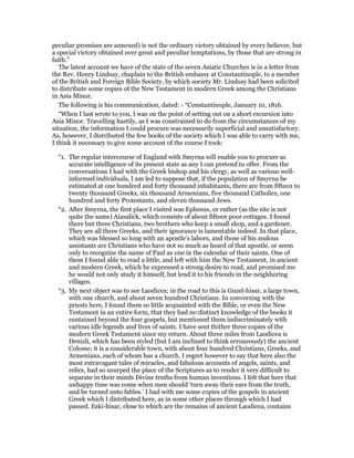 peculiar promises are annexed) is not the ordinary victory obtained by every believer, but
a special victory obtained over great and peculiar temptations, by those that are strong in
faith.”
The latest account we have of the state of the seven Asiatic Churches is in a letter from
the Rev. Henry Lindsay, chaplain to the British embassy at Constantinople, to a member
of the British and Foreign Bible Society, by which society Mr. Lindsay had been solicited
to distribute some copies of the New Testament in modern Greek among the Christians
in Asia Minor.
The following is his communication, dated: - “Constantinople, January 10, 1816.
“When I last wrote to you, I was on the point of setting out on a short excursion into
Asia Minor. Travelling hastily, as I was constrained to do from the circumstances of my
situation, the information I could procure was necessarily superficial and unsatisfactory.
As, however, I distributed the few books of the society which I was able to carry with me,
I think it necessary to give some account of the course I took:
“1. The regular intercourse of England with Smyrna will enable you to procure as
accurate intelligence of its present state as any I can pretend to offer. From the
conversations I had with the Greek bishop and his clergy, as well as various well-
informed individuals, I am led to suppose that, if the population of Smyrna be
estimated at one hundred and forty thousand inhabitants, there are from fifteen to
twenty thousand Greeks, six thousand Armenians, five thousand Catholics, one
hundred and forty Protestants, and eleven thousand Jews.
“2. After Smyrna, the first place I visited was Ephesus, or rather (as the site is not
quite the same) Aiasalick, which consists of about fifteen poor cottages. I found
there but three Christians, two brothers who keep a small shop, and a gardener.
They are all three Greeks, and their ignorance is lamentable indeed. In that place,
which was blessed so long with an apostle’s labors, and those of his zealous
assistants are Christians who have not so much as heard of that apostle, or seem
only to recognize the name of Paul as one in the calendar of their saints. One of
them I found able to read a little, and left with him the New Testament, in ancient
and modern Greek, which he expressed a strong desire to read, and promised me
he would not only study it himself, but lend it to his friends in the neighboring
villages.
“3. My next object was to see Laodicea; in the road to this is Guzel-hisar, a large town,
with one church, and about seven hundred Christians. In conversing with the
priests here, I found them so little acquainted with the Bible, or even the New
Testament in an entire form, that they had no distinct knowledge of the books it
contained beyond the four gospels, but mentioned them indiscriminately with
various idle legends and lives of saints. I have sent thither three copies of the
modern Greek Testament since my return. About three miles from Laodicea is
Denizli, which has been styled (but I am inclined to think erroneously) the ancient
Colosse; it is a considerable town, with about four hundred Christians, Greeks, and
Armenians, each of whom has a church. I regret however to say that here also the
most extravagant tales of miracles, and fabulous accounts of angels, saints, and
relics, had so usurped the place of the Scriptures as to render it very difficult to
separate in their minds Divine truths from human inventions. I felt that here that
unhappy time was come when men should ‘turn away their ears from the truth,
and be turned unto fables.’ I had with me some copies of the gospels in ancient
Greek which I distributed here, as in some other places through which I had
passed. Eski-hisar, close to which are the remains of ancient Laodicea, contains
 