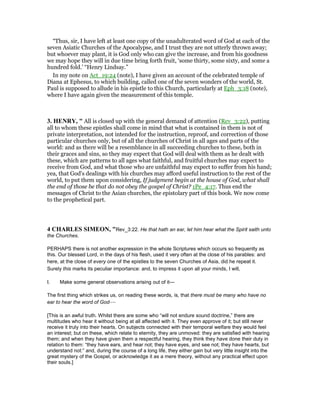 “Thus, sir, I have left at least one copy of the unadulterated word of God at each of the
seven Asiatic Churches of the Apocalypse, and I trust they are not utterly thrown away;
but whoever may plant, it is God only who can give the increase, and from his goodness
we may hope they will in due time bring forth fruit, ‘some thirty, some sixty, and some a
hundred fold.’ “Henry Lindsay.”
In my note on Act_19:24 (note), I have given an account of the celebrated temple of
Diana at Ephesus, to which building, called one of the seven wonders of the world, St.
Paul is supposed to allude in his epistle to this Church, particularly at Eph_3:18 (note),
where I have again given the measurement of this temple.
3. HE RY, " All is closed up with the general demand of attention (Rev_3:22), putting
all to whom these epistles shall come in mind that what is contained in them is not of
private interpretation, not intended for the instruction, reproof, and correction of those
particular churches only, but of all the churches of Christ in all ages and parts of the
world: and as there will be a resemblance in all succeeding churches to these, both in
their graces and sins, so they may expect that God will deal with them as he dealt with
these, which are patterns to all ages what faithful, and fruitful churches may expect to
receive from God, and what those who are unfaithful may expect to suffer from his hand;
yea, that God's dealings with his churches may afford useful instruction to the rest of the
world, to put them upon considering, If judgment begin at the house of God, what shall
the end of those be that do not obey the gospel of Christ? 1Pe_4:17. Thus end the
messages of Christ to the Asian churches, the epistolary part of this book. We now come
to the prophetical part.
4 CHARLES SIMEO , "Rev_3:22. He that hath an ear, let him hear what the Spirit saith unto
the Churches.
PERHAPS there is not another expression in the whole Scriptures which occurs so frequently as
this. Our blessed Lord, in the days of his flesh, used it very often at the close of his parables: and
here, at the close of every one of the epistles to the seven Churches of Asia, did he repeat it.
Surely this marks its peculiar importance: and, to impress it upon all your minds, I will,
I. Make some general observations arising out of it—
The first thing which strikes us, on reading these words, is, that there must be many who have no
ear to hear the word of God—
[This is an awful truth. Whilst there are some who “will not endure sound doctrine,” there are
multitudes who hear it without being at all affected with it. They even approve of it; but still never
receive it truly into their hearts. On subjects connected with their temporal welfare they would feel
an interest; but on these, which relate to eternity, they are unmoved: they are satisfied with hearing
them; and when they have given them a respectful hearing, they think they have done their duty in
relation to them: “they have ears, and hear not; they have eyes, and see not; they have hearts, but
understand not:” and, during the course of a long life, they either gain but very little insight into the
great mystery of the Gospel, or acknowledge it as a mere theory, without any practical effect upon
their souls.]
 