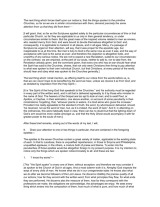 The next thing which forces itself upon our notice is, that the things spoken to the primitive
Churches, so far as we are in similar circumstances with them, demand precisely the same
attention from us that they did from them—
[I will grant, that, so far as the Scriptures applied solely to the particular circumstances of this or that
particular Church, so far they are applicable to us only in their general tendency, or under
circumstances similar to theirs. But the great mass of the inspired volume related to men as sinners,
who needed mercy from God, and were bound to devote themselves altogether to God: and,
consequently, it is applicable to mankind in all places, and in all ages. Many, if a passage of
Scripture be urged on their attention, will say, that it was proper for the apostolic age, but
inapplicable to us at this time. But men’s duty to God is the same now as ever it was; and the way of
acceptance with God is the same as ever: and therefore this objection is altogether futile, and
unworthy of any serious notice. We are not to expect a new Revelation, suited to our circumstances:
on the contrary, we are enjoined, at the peril of our souls, neither to add to, nor to take from, the
Revelation already given: and the command given, that every one who has an ear should hear what
the Spirit has said to the Churches, shews, that not only were Christians then living to pay attention
to what was spoken to their own individual Church, but that Christians, at every period of the world,
should hear and obey what was spoken to the Churches generally.]
The last thing which I shall mention, as offering itself to our notice from the words before us, is,
that we can never hope to be benefited by the word we hear, unless we receive it as from God, and
as dictated by inspiration from the Holy Spirit—
[It is “the Spirit of the living God that speaketh to the Churches:” and his authority must be regarded
in every part of the written word, and in all that is delivered agreeably to it by those who minister in
the name of God. The hearers of the Gospel are too apt to look at man; and to exalt Paul, or
Apollos, or Cephas, in their estimation, one above another, on account of some peculiarity in their
ministrations; forgetting, that, “whoever plants or waters, it is God alone who gives the increase.”
Provided it be really agreeable to the standard of truth, the word, by whomsoever delivered, should
“be received, not as the word of man, but, as it is indeed, the word of God.” And if, in attending on
the ordinances, this were habitually kept in view, there can be no doubt but that the lighting down of
God’s arm would be more visible amongst us, and that the Holy Ghost would accompany it with far
greater power to the souls of men.]
After these brief remarks, arising out of the words of my text, I will,
II. Draw your attention to one or two things in particular, that are contained in the foregoing
epistles—
The epistles to the seven Churches contain a great variety of matter, applicable to the existing state
of each. In that to Laodicea, there is unqualified reprehension; in those to Smyrna and Philadelphia,
unqualified applause; in the others, a mixture both of praise and blame. To enter into the
peculiarities of those epistles would be altogether foreign to my present purpose. It is my intention to
notice only the things which are spoken indiscriminately to all: and these are two:
1. “I know thy works”—
[This “the Spirit spake” to every one of them, without exception: and therefore we may consider it
as spoken to the Church of God in all ages. And a most solemn truth it is. Almighty God inspects the
ways of every child of man. He knows what we do in our unregenerate state: he knows also what
we do after we become followers of the Lord Jesus. He discerns infallibly the precise quality of all
our actions; how far they accord with the written word; from what principles they flow; for what ends
they are performed. He discerns also the measure of them, how far they correspond with the
professions we make, the obligations we acknowledge, the advantages we enjoy. He sees every
thing which enters into the composition of them; how much of what is pure, and how much of what
 