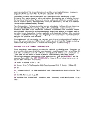 Lord in anticipation of that climax (the judgment), and the correctives that he seeks to apply are
preparatory for His elevation of the church to His side on the throne."[83]
The dangers. What are the dangers against which these admonitions are designed to warn
Christians? They are the danger of leaving our first love (Ephesus), the fear of suffering (Smyrna),
the toleration of false teaching (Pergamum), allowing leadership to fall into evil hands (Thyatira),
spiritual deadness (Sardis), the danger of not holding fast (Philadelphia), and that of an indifferent
complacency and lukewarmness (Laodicea).
Plan of interpretation. We have rejected the futuristic notion that in the future all these cities are to
be restored and that then these things shall be fulfilled, and also the conception that seven
successive ages of the church are indicated. The seven churches have been understood here as
literal, historical congregations, and that these seven were chosen because of the varied types of
correction needed, thus making the letters applicable to all situations in the future of the church, in
which the specified conditions might occur. Regarding the "seven successive ages" interpretation,
we agree with Wilbur M. Smith who said:
The only aspect of this interpretation that may have some virtue is the interpretation of Laodicea. It
seems that lukewarmness and indifference will mark the church at the end of the age, particularly
indifference to the great doctrines of the faith and unwillingness to defend them.[84]
THE INTRODUCTION AND KEY TO REVELATION
These seven letters are a marvelous introduction to the whole prophecy because: (1) there are just
seven mentioned, corresponding to the seven successive parallel views of history which follow; (2)
each of the seven letters ends with a reference to the "judgment" of Christ upon each church; and
(3) the great and final reward of eternal life appears under various figures in each of them,
corresponding exactly to the culmination of the whole prophecy in the final JUDGMENT and the
awarding of eternal life in the NEW JERUSALEM for the saints. These letters, in a sense, are a
preview of the entire book of Revelation.
[79] Robert H. Mounce, op. cit., p. 130.
[80] Beeson, Ulrich R., The Revelation (Little Rock, Arkansas: Ulrich R. Beeson, 1956), p. 42.
[81] Ibid.
[82] Charles M. Laymon, The Book of Revelation (New York and Nashville: Abingdon Press, 1960),
p. 72.
[83] Merrill C. Tenney, op. cit., p. 68.
[84] Wilbur M. Smith, Wycliffe Bible Commentary, New Testament (Chicago: Moody Press, 1971), p.
1063.
 