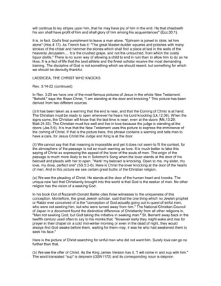 will continue to lay stripes upon him, that he may have joy of him in the end. He that chastiseth
his son shall have profit of him and shall glory of him among his acquaintances" (Ecc.30:1).
It is, in fact, God's final punishment to leave a man alone. "Ephraim is joined to idols; let him
alone" (Hos.4:17). As Trench has it: "The great Master-builder squares and polishes with many
strokes of the chisel and hammer the stones which shall find a place at last in the walls of the
heavenly Jerusalem.... It is the crushed grape, and not the untouched, from which the costly
liquor distils." There is no surer way of allowing a child to end in ruin than to allow him to do as he
likes. It is a fact of life that the best athlete and the finest scholar receive the most demanding
training. The discipline of God is not something which we should resent, but something for which
we should be devoutly thankful.
LAODICEA, THE CHRIST WHO KNOCKS
Rev. 3:14-22 (continued)
In Rev. 3:20 we have one of the most famous pictures of Jesus in the whole New Testament.
"Behold," says the Risen Christ, "I am standing at the door and knocking." This picture has been
derived from two different sources.
(i) It has been taken as a warning that the end is near, and that the Coming of Christ is at hand.
The Christian must be ready to open whenever he hears his Lord knocking (Lk.12:36). When the
signs come, the Christian will know that the last time is near, even at the doors (Mk.13:29;
Matt.24:33). The Christian must live well and live in love because the judge is standing at the
doors (Jas.5:9). It is true that the New Testament uses this picture to express the imminence of
the coming of Christ. If that is the picture here, this phrase contains a warning and tells men to
have a care, for Jesus Christ the Judge and King is at the door.
(ii) We cannot say that that meaning is impossible and yet it does not seem to fit the context, for
the atmosphere of the passage is not so much warning as love. It is much better to take this
saying of Christ as expressing the appeal of the lover of the souls of men. The origin of the
passage is much more likely to be in Solomon's Song when the lover stands at the door of his
beloved and pleads with her to open. "Hark! my beloved is knocking. Open to me, my sister, my
love, my dove, perfect one" (SS.5:2-6). Here is Christ the lover knocking at the door of the hearts
of men. And in this picture we see certain great truths of the Christian religion.
(a) We see the pleading of Christ. He stands at the door of the human heart and knocks. The
unique new fact that Christianity brought into this world is that God is the seeker of men. No other
religion has the vision of a seeking God.
In his book Out of Nazareth Donald Baillie cites three witnesses to the uniqueness of this
conception. Montefiore, the great Jewish scholar, said that the one thing which no Jewish prophet
or Rabbi ever conceived of is the "conception of God actually going out in quest of sinful men,
who were not seeking him, but who were turned away from him." The National Christian Council
of Japan in a document found the distinctive difference of Christianity from all other religions in,
"Man not seeking God, but God taking the initiative in seeking man." St. Bernard away back in the
twelfth century used often to say to his monks that, "However early they might wake and rise for
prayer in their chapel on a cold mid-winter morning or even in the dead of night, they would
always find God awake before them, waiting for them--nay, it was he who had awakened them to
seek his face."
Here is the picture of Christ searching for sinful men who did not want him. Surely love can go no
further than that.
(b) We see the offer of Christ. As the King James Version has it, "I will come in and sup with him."
The word translated "sup" is deipnein (GSN1172) and its corresponding noun is deipnon
 