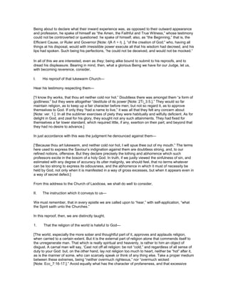 Being about to declare what their inward experience was, as opposed to their outward appearance
and profession, he spake of himself as “the Amen, the Faithful and True Witness,” whose testimony
could not be controverted or questioned: he spake of himself, also, as “the Beginning,” that is, the
Efficient Cause, or Ruler and Governor [Note: ἡἈ ñ ÷ ὴ .], “of the creation of God;” who, having all
things at his disposal, would with irresistible power execute all that his wisdom had decreed, and his
lips had spoken. Such being his perfections, “he could not be deceived, and would not be mocked.”
In all of this we are interested, even as they; being alike bound to submit to his reproofs, and to
dread his displeasure. Bearing in mind, then, what a glorious Being we have for our Judge, let us,
with becoming reverence, consider,
I. His reproof of that lukewarm Church—
Hear his testimony respecting them—
[“I know thy works, that thou art neither cold nor hot.” Doubtless there was amongst them “a form of
godliness:” but they were altogether “destitute of its power [Note: 2Ti_3:5.].” They would so far
maintain religion, as to keep up a fair character before men; but not so regard it, as to approve
themselves to God. If only they “had a name to live,” it was all that they felt any concern about
[Note: ver. 1.]. In all the sublimer exercises of piety they were habitually and wilfully deficient. As for
delight in God, and zeal for his glory, they sought not any such attainments. They had fixed for
themselves a far lower standard, which required little, if any, exertion on their part; and beyond that
they had no desire to advance.]
In just accordance with this was the judgment he denounced against them—
[“Because thou art lukewarm, and neither cold nor hot, I will spue thee out of my mouth.” The terms
here used to express the Saviour’s indignation against them are doubtless strong, and, to our
refined notions, offensive. But they declare precisely the lothing and abhorrence which such
professors excite in the bosom of a holy God. In truth, if we justly viewed the sinfulness of sin, and
estimated with any degree of accuracy its utter malignity, we should feel, that no terms whatever
can be too strong to express its odiousness, and the abhorrence in which it must of necessity be
held by God, not only when it is manifested in a way of gross excesses, but when it appears even in
a way of secret defect.]
From this address to the Church of Laodicea, we shall do well to consider,
II. The instruction which it conveys to us—
We must remember, that in every epistle we are called upon to “hear,” with self-application, “what
the Spirit saith unto the Churches.”
In this reproof, then, we are distinctly taught,
1. That the religion of the world is hateful to God—
[The world, especially the more sober and thoughtful part of it, approves and applauds religion,
when carried to a certain extent. But it is the external part of religion alone that commends itself to
the unregenerate man. That which is really spiritual and heavenly, is rather to him an object of
disgust. A carnal man will say, ‘Cast not off all religion: be not “cold,” and regardless of all sense of
duty to your God: but, on the other hand, lay not religion too much to heart, neither be “hot” after it,
as is the manner of some, who can scarcely speak or think of any thing else. Take a proper medium
between these extremes, being “neither overmuch righteous,” nor “overmuch wicked
[Note: Ecc_7:16-17.].” Avoid equally what has the character of profaneness, and that excessive
 