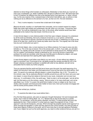 attention to divine things which borders on enthusiasm. Moderation is that which you must aim at;
even such a moderation, as, whilst it satisfies God, will give no offence to man.’ But what says God
to this? O brethren! far different from this is the standard which God approves; or, rather I should
say, it is the very reverse of this. Lukewarmness is that which God abhors, yea, so abhors it, that
nothing can be so offensive to the stomach of a man, as that is to him. He even declares,]
2. That, in some respects, it is worse than a total want of all religion—
[Beyond all doubt, morality is in itself better than immorality, and an outward respect for religion
better than down-right impiety and profaneness. But still, when our Lord says, “I would thou wert
cold or hot,” he must be understood to say, that, on the whole, either extreme would have been
preferable to the medium they had chosen. And this is true: for,
A mere formal religion is more dishonourable to God than open irreligion; because it is understood
by all the world as intimating, that such a measure of service is, in our opinion, all that God
deserves, and all that he requires; and that not even the love of God, in redeeming our souls by the
blood of his dear Son, merits at our hands any better return than this. The ungodly man’s life never
has any such construction put upon it.
A mere formal religion, also, is more injurious to our fellow-creatures: for it says to every one who
beholds us, This is the way to heaven: this is the precise path, in which, if you walk, you will attain
salvation. An ungodly man’s life conveys no such sentiment to those around him. Nobody looks to
him for a pattern; and therefore nobody is deceived by him: but by the formal or hypocritical
professor the world are stumbled, when they see how little good is effected by religion: and weak
Christians are kept back from aspiring after higher attainments.
A mere formal religion is yet further more fatal to our own souls.—A man without any religion is
open to conviction; and, if convinced of sin, will gladly accept the remedy provided for him in the
Gospel: whereas a lukewarm professor is satisfied with what he has attained, and will not be
persuaded that he needs any further progress.
Thus you perceive that the world and God are at issue upon this point: the world approving of no
religion but that which God hates; and God approving of none but that which the world abhors. God
says, “It is good to be zealously affected always in a good thing [Note: Gal_4:18.].” The world, on
the contrary, says, ‘Be as zealously affected in worldly pursuits as you will; but never carry your zeal
into religion: in every thing that relates to God and to your souls, moderation and not zeal must
direct you.’ In confirmation of this, the world says, “Seek to enter in at the strait gate,” and all will be
well: but God warns us to the contrary, saying, “Strive to enter in; for many shall seek, and not be
able [Note: Luk_13:24.].” In a word, the world think it better to have no religion at all, than to be
wholly under its power; and God accounts it better to have none, than such as does not engage and
call into activity all the powers of the soul.]
Let me then entreat you, brethren,
1. To examine the state of your souls before God—
[You find that these persons, who were so reproved, thought themselves “rich and increased with
goods, and in need of nothing [Note: ver. 17.],” Beware lest ye also be led away by a similar
delusion. Try yourselves, not by the world’s standard, but God’s. To what purpose will it be to be
applauded by man, if God condemn? or what need you regard the judgment of man, if God
approve? Look into the Scriptures, and see, Which amongst the prophets did the world approve? or
which amongst the Apostles? or when did they approve even Christ himself? The zeal and piety of
these were objects of offence to the world, and to none more than to the self-righteous Pharisees:
and, if your religion be such as the world approves, you need no other evidence that you are yet in a
 