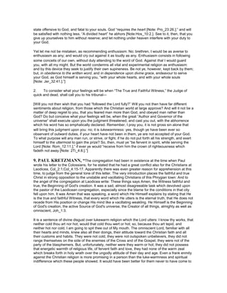 state offensive to God, and fatal to your souls. God “requires the heart [Note: Pro_23:26.];” and will
be satisfied with nothing less. “A divided heart” he abhors [Note:Hos_10:2.]. See to it, then, that you
give up yourselves to him without reserve; and let nothing under heaven interfere with your duty to
your God.
Yet let me not be mistaken, as recommending enthusiasm. No; brethren, I would be as averse to
enthusiasm as any; and would cry out against it as loudly as any. Enthusiasm consists in following
some conceits of our own, without duly attending to the word of God. Against that I would guard
you, with all my might. But the world condemns all vital and experimental religion as enthusiasm:
and by this device they seek to justify their own supineness. Be not ye, however, kept back by them;
but, in obedience to the written word, and in dependence upon divine grace, endeavour to serve
your God, as God himself is serving you, “with your whole hearts, and with your whole souls
[Note: Jer_32:41.].”]
2. To consider what your feelings will be when “The True and Faithful Witness,” the Judge of
quick and dead, shall call you to his tribunal—
[Will you not then wish that you had “followed the Lord fully?” Will you not then have far different
sentiments about religion, from those which the Christian world at large approve? And will it not be a
matter of deep regret to you, that you feared man more than God, and obeyed man rather than
God? Do but conceive what your feelings will be, when the great “Author and Governor of the
universe” shall execute upon you the judgment threatened, and cast you out, with the abhorrence
which his word has so emphatically declared. Remember, I pray you, it is not gross sin alone that
will bring this judgment upon you: no; it is lukewarmness: yes, though ye have been ever so
observant of outward duties, if your heart have not been in them, ye are not accepted of your God.
To what purpose will any man run, or strive, or fight, if he do not put forth all his strength, and exert
himself to the uttermost to gain the prize? So, then, must ye “be fervent in spirit, while serving the
Lord [Note: Rom_12:11.],” if ever ye would “receive from him the crown of righteousness which
fadeth not away [Note: 2Ti_4:8.].”]
9. PAUL KRETZMA , “The congregation had been in existence at the time when Paul
wrote his letter to the Colossians, for he stated that he had a great conflict also for the Christians at
Laodicea, Col_2:1;Col_4:15-17. Apparently there was even greater reason for apprehension at this
time, to judge from the general tone of this letter. The very introduction places the faithful and true
Christ in strong opposition to the unstable and vacillating Christians of this Phrygian town: And to
the angel of the congregation at Laodicea write: These things says Amen, the Witness faithful and
true, the Beginning of God's creation. It was a sad, almost disagreeable task which devolved upon
the pastor of the Laodicean congregation, especially since the blame for the conditions in that city
fell upon him. It was Amen that was speaking, a word which He Himself explains by stating that He
is the true and faithful Witness, that every word which He utters is the eternal truth, that He does not
recede from His position or change His mind like a vacillating weakling. He Himself is the Beginning
of God's creation, the active Source of God's universe, the Creator of all things, almighty as well as
omniscient, Joh_1:3.
It is a sentence of divine disgust over lukewarm religion which the Lord utters: I know thy works, that
neither cold thou art nor hot; would that cold thou wert or hot; so, because thou art tepid, and
neither hot nor cold, I am going to spit thee out of My mouth. The omniscient Lord, familiar with all
their hearts and minds, knew also all their doings, their attitude toward the Christian faith and all
their customs and habits. They were not cold, they were not outspoken unbelievers, they did not
range themselves on the side of the enemies of the Cross and of the Gospel, they were not of the
party of the blasphemers. But, unfortunately, neither were they warm or hot; they did not possess
that energetic warmth of religious life, of fervent faith and love, they had none of the warm zeal
which breaks forth in holy wrath over the ungodly attitude of their day and age. Even a frank enmity
against the Christian religion is more promising in a person than the luke-warmness and spiritual
indifference which these people showed. It would have been better for them never to have come to
 