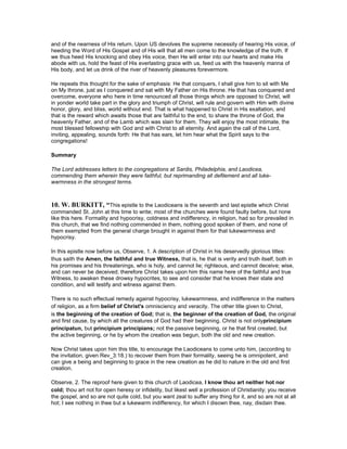 and of the nearness of His return. Upon US devolves the supreme necessity of hearing His voice, of
heeding the Word of His Gospel and of His will that all men come to the knowledge of the truth. If
we thus heed His knocking and obey His voice, then He will enter into our hearts and make His
abode with us, hold the feast of His everlasting grace with us, feed us with the heavenly manna of
His body, and let us drink of the river of heavenly pleasures forevermore.
He repeats this thought for the sake of emphasis: He that conquers, I shall give him to sit with Me
on My throne, just as I conquered and sat with My Father on His throne. He that has conquered and
overcome, everyone who here in time renounced all those things which are opposed to Christ, will
in yonder world take part in the glory and triumph of Christ, will rule and govern with Him with divine
honor, glory, and bliss, world without end. That is what happened to Christ in His exaltation, and
that is the reward which awaits those that are faithful to the end, to share the throne of God, the
heavenly Father, and of the Lamb which was slain for them. They will enjoy the most intimate, the
most blessed fellowship with God and with Christ to all eternity. And again the call of the Lord,
inviting, appealing, sounds forth: He that has ears, let him hear what the Spirit says to the
congregations!
Summary
The Lord addresses letters to the congregations at Sardis, Philadelphia, and Laodicea,
commending them wherein they were faithful, but reprimanding all defilement and all luke-
warmness in the strongest terms.
10. W. BURKITT, “This epistle to the Laodiceans is the seventh and last epistle which Christ
commanded St. John at this time to write; most of the churches were found faulty before, but none
like this here. Formality and hypocrisy, coldness and indifferency, in religion, had so for prevailed in
this church, that we find nothing commended in them, nothing good spoken of them, and none of
them exempted from the general charge brought in against them for that lukewarmness and
hypocrisy.
In this epistle now before us, Observe, 1. A description of Christ in his deservedly glorious titles:
thus saith the Amen, the faithful and true Witness, that is, he that is verity and truth itself, both in
his promises and his threatenings, who is holy, and cannot lie; righteous, and cannot deceive; wise,
and can never be deceived; therefore Christ takes upon him this name here of the faithful and true
Witness, to awaken these drowsy hypocrites, to see and consider that he knows their state and
condition, and will testify and witness against them.
There is no such effectual remedy against hypocrisy, lukewarmness, and indifference in the matters
of religion, as a firm belief of Christ's omnisciency and veracity. The other title given to Christ,
is the beginning of the creation of God; that is, the beginner of the creation of God, the original
and first cause, by which all the creatures of God had their beginning. Christ is not onlyprincipium
principatun, but principium principians; not the passive beginning, or he that first created, but
the active beginning, or he by whom the creation was begun, both the old and new creation.
Now Christ takes upon him this title, to encourage the Laodiceans to come unto him, (according to
the invitation, given Rev_3:18.) to recover them from their formality, seeing he is omnipotent, and
can give a being and beginning to grace in the new creation as he did to nature in the old and first
creation.
Observe, 2. The reproof here given to this church of Laodicea, I know thou art neither hot nor
cold; thou art not for open heresy or infidelity, but likest well a profession of Christianity; you receive
the gospel, and so are not quite cold, but you want zeal to suffer any thing for it, and so are not at all
hot; I see nothing in thee but a lukewarm indifferency, for which I disown thee, nay, disdain thee.
 