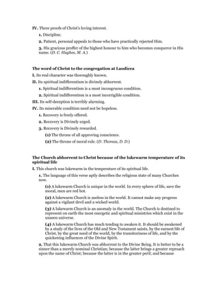 IV. Three proofs of Christ’s loving interest.
1. Discipline.
2. Patient, personal appeals to those who have practically rejected Him.
3. His gracious proffer of the highest honour to him who becomes conqueror in His
name. (D. C. Hughes, M. A.)
The word of Christ to the congregation at Laodicea
I. Its real character was thoroughly known.
II. Its spiritual indifferentism is divinely abhorrent.
1. Spiritual indifferentism is a most incongruous condition.
2. Spiritual indifferentism is a most incorrigible condition.
III. Its self-deception is terribly alarming.
IV. Its miserable condition need not be hopeless.
1. Recovery is freely offered.
2. Recovery is Divinely urged.
3. Recovery is Divinely rewarded.
(1) The throne of all approving conscience.
(2) The throne of moral rule. (D. Thomas, D. D.)
The Church abhorrent to Christ because of the lukewarm temperature of its
spiritual life
I. This church was lukewarm in the temperature of its spiritual life.
1. The language of this verse aptly describes the religious state of many Churches
now.
(1) A lukewarm Church is unique in the world. In every sphere of life, save the
moral, men are red hot.
(2) A lukewarm Church is useless in the world. It cannot make any progress
against a vigilant devil and a wicked world.
(3) A lukewarm Church is an anomaly in the world. The Church is destined to
represent on earth the most energetic and spiritual ministries which exist in the
unseen universe.
(4) A lukewarm Church has much tending to awaken it. It should be awakened
by a study of the lives of the Old and New Testament saints, by the earnest life of
Christ, by the great need of the world, by the transitoriness of life, and by the
quickening influences of the Divine Spirit.
2. That this lukewarm Church was abhorrent to the Divine Being. It is better to be a
sinner than a merely nominal Christian; because the latter brings a greater reproach
upon the name of Christ; because the latter is in the greater peril; and because
 