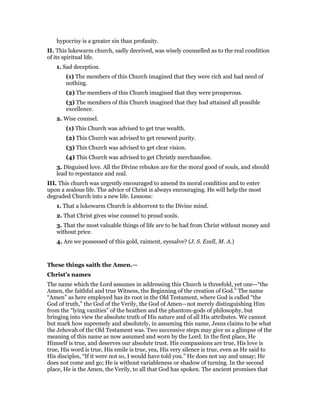 hypocrisy is a greater sin than profanity.
II. This lukewarm church, sadly deceived, was wisely counselled as to the real condition
of its spiritual life.
1. Sad deception.
(1) The members of this Church imagined that they were rich and had need of
nothing.
(2) The members of this Church imagined that they were prosperous.
(3) The members of this Church imagined that they had attained all possible
excellence.
2. Wise counsel.
(1) This Church was advised to get true wealth.
(2) This Church was advised to get renewed purity.
(3) This Church was advised to get clear vision.
(4) This Church was advised to get Christly merchandise.
3. Disguised love. All the Divine rebukes are for the moral good of souls, and should
lead to repentance and zeal.
III. This church was urgently encouraged to amend its moral condition and to enter
upon a zealous life. The advice of Christ is always encouraging. He will help the most
degraded Church into a new life. Lessons:
1. That a lukewarm Church is abhorrent to the Divine mind.
2. That Christ gives wise counsel to proud souls.
3. That the most valuable things of life are to be had from Christ without money and
without price.
4. Are we possessed of this gold, raiment, eyesalve? (J. S. Exell, M. A.)
These things saith the Amen.—
Christ’s names
The name which the Lord assumes in addressing this Church is threefold, yet one—“the
Amen, the faithful and true Witness, the Beginning of the creation of God.” The name
“Amen” as here employed has its root in the Old Testament, where God is called “the
God of truth,” the God of the Verily, the God of Amen—not merely distinguishing Him
from the “lying vanities” of the heathen and the phantom-gods of philosophy, but
bringing into view the absolute truth of His nature and of all His attributes. We cannot
but mark how supremely and absolutely, in assuming this name, Jesus claims to be what
the Jehovah of the Old Testament was. Two successive steps may give us a glimpse of the
meaning of this name as now assumed and worn by the Lord. In the first place, He
Himself is true, and deserves our absolute trust. His compassions are true, His love is
true, His word is true, His smile is true, yea, His very silence is true, even as He said to
His disciples, “If it were not so, I would have told you.” He does not say and unsay; He
does not come and go; He is without variableness or shadow of turning. In the second
place, He is the Amen, the Verily, to all that God has spoken. The ancient promises that
 