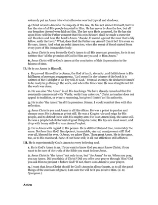 solemnly put an Amen into what otherwise was but typical and shadowy.
4. Christ is God’s Amen to the majesty of His law. He has not sinned Himself, but He
has the sins of all His people imputed to Him. He has never broken the law, but all
our breaches thereof were laid on Him. The law says He is accursed, for He has sin
upon Him: will the Father consent that His own Beloved shall be made a curse for
us? Hearken and hear the Lord’s Amen. “Awake, O sword, against the man that is My
fellow, saith the Lord.” What, does God the Father say Amen? Can it be? It is even so.
He says, Amen. And what an awful Amen too, when the sweat of blood started from
every pore of His immaculate body.
5. Jesus Christ is very blessedly God’s Amen to all His covenant promises, for is it not
written that “all the promises of God in Him are yea and in Him Amen.”
6. Jesus Christ will be God’s Amen at the conclusion of this dispensation in the
fulness of time.
II. He is our Amen in Himself.
1. He proved Himself to be Amen; the God of truth, sincerity, and faithfulness in His
fulfilment of covenant engagements. “Lo I come! In the volume of the book it is
written of Me: I delight to do Thy will, O God.” From all eternity He declared Himself
to be ready to go through the work, and when the time came He was straightened till
the work was done.
2. He was also “the Amen” in all His teachings. We have already remarked that He
constantly commenced with “Verily, verily I say unto you.” Christ as teacher does not
appeal to tradition, or even to reasoning, but gives Himself as His authority.
3. He is also “the Amen” in all His promises. Sinner, I would comfort thee with this
reflection.
4. Jesus Christ is yea and Amen in all His offices. He was a priest to pardon and
cleanse once; He is Amen as priest still. He was a King to rule and reign for His
people, and to defend them with His mighty arm; He is an Amen King, the same still.
He was a prophet of old to foretell good things to come; His lips are most sweet, and
drop with honey still—He is an Amen Prophet.
5. He is Amen with regard to His person. He is still faithful and true, immutably the
same. Not less than God! Omnipotent, immutable, eternal, omnipresent still! God
over all, blessed for ever. O Jesus, we adore Thee, Thou great Amen. He is the same,
too, as to His manhood. Bone of our bone still; in all our afflictions still afflicted.
III. He is experimentally God’s Amen to every believing soul.
1. He is God’s Amen in us. If you want to know God you must know Christ; if you
want to be sure of the truth of the Bible you must believe Jesus.
2. Jesus Christ is “the Amen” not only in us, but “the Amen” for us. When you pray,
you say Amen. Did you think of Christ? Did you offer your prayer through Him? Did
you ask Him to present it before God? If not, there is no Amen to your prayer.
3. I want that Jesus Christ should be God’s Amen in all our hearts, as to all the good
things of the covenant of grace; I am sure He will be if you receive Him. (C. H.
Spurgeon.)
Amen
 