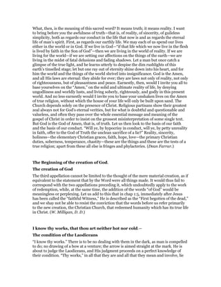 What, then, is the meaning of this sacred word? It means truth; it means reality. I want
to bring before you the awfulness of truth—that is, of reality, of sincerity, of guileless
simplicity, both as regards our conduct in the life that now is and as regards the eternal
life of man’s spirit. First, as regards our earthly life. We may each of us spend our lives
either in the world or in God. If we live in God—“if that life which we now live in the flesh
is lived by faith in the Son of God”—then we are living in the world of reality. If we are
living for the world—if we are setting our affections on the things of the earth—we are
living in the midst of fatal delusions and fading shadows. Let a man but once catch a
glimpse of the true light, and he learns utterly to despise the dim rushlights of this
earth’s tinselled stage; let but one ray out of eternity shine down into his heart, and for
him the world and the things of the world shrivel into insignificance. God is the Amen,
and all His laws are eternal: they abide for ever; they are laws not only of reality, not only
of righteousness, but of pleasantness and peace. Earnestly, then, would I invite you all to
base yourselves on the “Amen,” on the solid and ultimate reality of life, by denying
ungodliness and worldly lusts, and living soberly, righteously, and godly in this present
world. And no less earnestly would I invite you to base your unshaken lives on the Amen
of true religion, without which the house of your life will only be built upon sand. The
Church depends solely on the presence of Christ. Religious partisans show their greatest
zeal always not for God’s eternal verities, but for what is doubtful and questionable and
valueless, and often they pass over the whole essential message and meaning of the
gospel of Christ in order to insist on the grossest misinterpretation of some single text.
But God is the God of Amen, that is, of truth. Let us then look to the basis of our faith
and the basis of our conduct. “Will ye, by hypocrisy in conduct, will ye, by petty unreality
in faith, offer to the God of Truth the unclean sacrifice of a lie?” Reality, sincerity,
holiness—the elementary Christian graces, faith, hope, love—the primary Christian
duties, soberness, temperance, chastity—these are the things and these are the tests of a
true religion; apart from these all else is fringes and phylacteries. (Dean Farrar.)
The Beginning of the creation of God.
The creation of God
The third appellation cannot be limited to the thought of the mere material creation, as if
equivalent to the statement that by the Word were all things made. It would thus fail to
correspond with the two appellations preceding it, which undoubtedly apply to the work
of redemption, while, at the same time, the addition of the words “of God” would be
meaningless or perplexing. Let us add to this that in chap 1:5, immediately after Jesus
has been called the “faithful Witness,” He is described as the “First begotten of the dead,”
and we shay not be able to resist the conviction that the words before us refer primarily
to the new creation, the Christian Church, that redeemed humanity which has its true life
in Christ. (W. Milligan, D. D.)
I know thy works, that thou art neither hot nor cold.—
The condition of the Laodiceans
“I know thy works.” There is to be no dealing with them in the dark, as man is compelled
to do; no drawing of a bow at a venture; the arrow is aimed straight at the mark. He is
about to judge the Laodiceans, and His judgment proceeds on a perfect knowledge of
their condition. “Thy works,” in all that they are and all that they mean and involve, lie
 