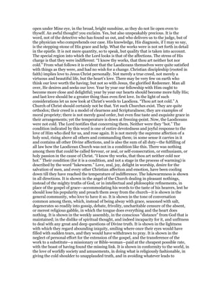 open under Mine eye, in the broad, bright sunshine, as they do not lie open even to
thyself. An awful thought! you exclaim. Yes, but also unspeakably precious. It is the
word, not of the detective who has found us out, and who delivers us to the judge, but of
the physician who comprehends our case. His knowledge, His diagnosis, if I may so say,
is the stepping-stone of His grace and help. What the works were is not set forth in detail
in the epistle. It is not mere quantity, so to speak, but quality that is taken into account.
The special region into which the Lord looks is that of the affections. The stress of His
charge is that they were indifferent: “I know thy works, that thou art neither hot nor
cold.” From what follows it is evident that the Laodiceans themselves were quite satisfied
with things as they were, and had no wish for a change. Christian discipleship (rooted in
faith) implies love to Jesus Christ personally. Not merely a true creed, not merely a
virtuous and beautiful life, but the heart’s love. There may be very few on earth who
think our love worth the having; but not so with Jesus, the glorified Redeemer. Man all
over, He desires and seeks our love. Year by year our fellowship with Him ought to
become more close and delightful; year by year our hearts should become more fully His;
and last love should be a greater thing than even first love. In the light of such
considerations let us now look at Christ’s words to Laodicea. “Thou art not cold.” A
Church of Christ should certainly not be that. Yet such Churches exist. They are quite
orthodox; their creed is a model of clearness and Scripturalness; they are examples of
moral propriety; there is not merely good order, but even fine taste and exquisite grace in
their arrangements; yet the temperature is down at freezing-point. Now, the Laodiceans
were not cold. The Lord testifies that concerning them. Neither were they “hot.” The
condition indicated by this word is one of entire devotedness and joyful response to the
love of Him who died for us, and rose again. It is not merely the supreme affection of a
holy soul, rising above all others and commanding them; in some sense it carries in it
and contains all other Divine affections, and is also the sum of all duty—the fulfilling of
all law how the Laodicean Church was not in a condition like this. There was nothing
among them that could be called fervour, or zeal, or self-consecration, or enthusiasm, or
holy passion in the cause of Christ. “I know thy works, that thou art neither cold nor
hot.” Their condition (for it is a condition, and not a stage in the process of warming) is
described by the word “lukewarm.” Love, zeal, joy, delight in worship, desire for the
salvation of men, and every other Christian affection and emotion, have been cooling
down till they have reached the temperature of indifference. The lukewarmness is shown
in all directions. It is shown in the angel of the Church dealing in pleasant nothings,
instead of the mighty truths of God, or in intellectual and philosophic refinements, in
place of the gospel of grace—accommodating his words to the taste of his hearers, lest he
should lose his popularity and preach them away from the church—it is shown in the
general community, who love to have it so. It is shown in the tone of conversation
common among them, which, instead of being alway with grace, seasoned with salt,
degenerates so readily into gossip, debate, frivolity, uncharitable censure of the absent,
or merest religious gabble, in which the tongue does everything and the heart does
nothing. It is shown in the weekly assembly, in the conscious “distance” from God that is
maintained; in the dislike of spiritual thought, and indeed incapacity for it, and unfitness
to deal with any great and deep questions of Divine truth. It is shown in the lightness
with which they regard abounding iniquity, smiling where once their eyes would have
filled with sudden tears, and they would have withdrawn to pray. It is shown in the
neglect of personal effort for the extension of the gospel, and the transference of the
work to a substitute—a missionary or Bible-woman—paid at the cheapest possible rate,
with the boast of having found the missing link. It is shown in conformity to the world, in
the love of worldly society and amusements, in doing what is religiously fashionable, in
giving the cold shoulder to unapplauded truth, and in avoiding whatever leads to
 