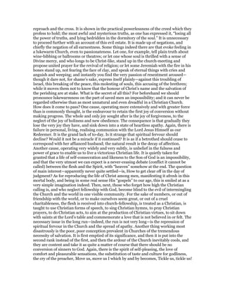 reproach and the cross. It is shown in the practical powerlessness of the creed which they
profess to hold; the most awful and mysterious truths, as one has expressed it, “losing all
the power of truths, and lying bedridden in the dormitory of the soul.” It is unnecessary
to proceed further with an account of this evil estate. It is made up of negations, and
chiefly the negation of all earnestness. Some things indeed there are that evoke feeling in
a lukewarm Church, even to passionateness. Let one, for example, tell plain truth about
wine-bibbing or ballrooms or theatres; or let one whose soul is thrilled with a sense of
Divine mercy, and who longs to be Christ-like, stand up in the church-meeting and
propose united prayer for the revival of religion; or let some Jeremiah with the fire in his
bones stand up, not fearing the face of clay, and speak of eternal things with cries and
anguish and weeping; and instantly you find the very passion of resentment aroused—
though it dare not, for shame’s sake, express itself plainly—against this troubling of
Israel, this breaking of the peace, this molesting of souls, this accusing of the brethren;
while it moves them not to know that the honour of Christ’s name and the salvation of
the perishing are at stake. What is the secret of all this? For beforehand we should
pronounce lukewarmness on the part of saved men an impossibility; and it can never be
regarded otherwise than as most unnatural and even dreadful in a Christian Church.
How does it come to pass? One cause, operating more extensively and with greater force
than is commonly thought, is the endeavour to retain the first joy of conversion without
making progress. The whole and only joy sought after is the joy of forgiveness, to the
neglect of the joy of holiness and new obedience. The consequence is that gradually they
lose the very joy they have, and sink down into a state of heartless apathy. Again, there is
failure in personal, living, realising communion with the Lord Jesus Himself as our
Redeemer. It is the grand lack of to-day. Is it strange that spiritual fervour should
decline? Would it not be a miracle if it continued? It is as if a betrothed should cease to
correspond with her affianced husband; the natural result is the decay of affection.
Another cause, operating very widely and very subtly, is unbelief in the fulness and
power of grace to enable us to live a victorious Christian life. It is quietly taken for
granted that a life of self-consecration and likeness to the Son of God is an impossibility,
and that the very utmost we can expect is a never-ceasing debate (conflict it cannot be
called) between the flesh and the Spirit, with “heaven” somehow at the end. The question
of main interest—apparently never quite settled—is, How to get clear off in the day of
judgment? As for reproducing the life of Christ among men, manifesting it afresh in this
mortal body, and being in some real sense His “gospels” to our age, this is smiled at as a
very simple imagination indeed. Then, next, those who forget how high the Christian
calling is, and who neglect fellowship with God, become blind to the evil of intermingling
the Church and the world in one visible community. For the sake of numbers, or out of
friendship with the world, or to make ourselves seem great, or out of a cruel
charitableness, the flesh is received into church-fellowship, is treated as a Christian, is
taught to use Christian forms of speech, to sing Christian hymns, to pray Christian
prayers, to do Christian acts, to aim at the production of Christian virtues, to sit down
with saints at the Lord’s table and commemorate a love that is not believed in or felt. The
necessary issue in the long run—indeed, the run is not very long—is the repression of
spiritual fervour in the Church and the spread of apathy. Another thing working most
disastrously is the poor, poor conception prevalent in Churches of the tremendous
necessity of salvation. It is first emptied of its significance, and then it is put into the
second rank instead of the first, and then the ardour of the Church inevitably cools, and
they are content and take it as quite a matter of course that there should be no
conversion of sinners to God. Again, there is the spirit of self-pleasing, the love of
comfort and pleasurable sensations, the substitution of taste and culture for godliness,
the cry of the preacher, Move us, move us I which by and by becomes, Tickle us, tickle us!
 