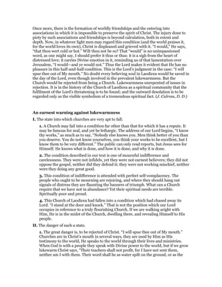 Once more, there is the formation of worldly friendships and the entering into
associations in which it is impossible to preserve the spirit of Christ. The injury done to
piety by such associations and friendships is beyond calculation, both in extent and
depth. Now, in whatever light men may regard this condition (and the world praises it,
for the world loves its own), Christ is displeased and grieved with it. “I would,” He says,
“that thou wert cold or hot.” Wilt thou not be so? That “would” is no unimpassioned
word, as one might say, I should prefer it thus or thus: it is a sigh from the heart of
distressed love; it carries Divine emotion in it, reminding us of that lamentation over
Jerusalem, “I would—and ye would not.” Thus the Lord makes it evident that He has no
pleasure in this half-and-half condition. This is the Lord’s judgment in the case: “I will
spue thee out of My mouth.” No doubt every believing soul in Laodicea would be saved in
the day of the Lord, even though involved in the prevalent lukewarmness. But the
Church would be rejected from being a Church. Lukewarmness unrepented of issues in
rejection. It is in the history of the Church of Laodicea as a spiritual community that the
fulfilment of the Lord’s threatening is to be found; and the outward desolation is to be
regarded only as the visible symbolism of a tremendous spiritual fact. (J. Culross, D. D.)
An earnest warning against lukewarmness
I. The state into which churches are very apt to fall.
1. A Church may fail into a condition far other than that for which it has a repute. It
may be famous for zeal, and yet be lethargic. The address of our Lord begins, “I know
thy works,” as much as to say, “Nobody else knows you. Men think better of you than
you deserve. You do not know yourselves, you think your works to be excellent, but I
know them to be very different.” The public can only read reports, but Jesus sees for
Himself. He knows what is done, and how it is done, and why it is done.
2. The condition described in our text is one of mournful indifference and
carelessness. They were not infidels, yet they were not earnest believers; they did not
oppose the gospel, neither did they defend it; they were not working mischief, neither
were they doing any great good.
3. This condition of indifference is attended with perfect self-complacency. The
people who ought to be mourning are rejoicing, and where they should hang out
signals of distress they are flaunting the banners of triumph. What can a Church
require that we have not in abundance? Yet their spiritual needs are terrible.
Spiritually poor and proud.
4. This Church of Laodicea had fallen into a condition which had chased away its
Lord. “I stand at the door and knock.” That is not the position which our Lord
occupies in reference to a truly flourishing Church. If we are walking aright with
Him, He is in the midst of the Church, dwelling there, and revealing Himself to His
people.
II. The danger of such a state.
1. The great danger is, to be rejected of Christ. “I will spue thee out of My mouth.”
Churches are in Christ’s mouth in several ways, they are used by Him as His
testimony to the world, He speaks to the world through their lives and ministries.
When God is with a people they speak with Divine power to the world, but if we grow
lukewarm Christ says, “Their teachers shall not profit, for I have not sent them,
neither am I with them. Their word shall be as water spilt on the ground, or as the
 