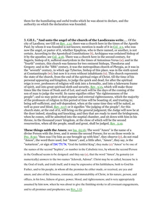 them for the humiliating and awful truths which he was about to declare, and the
authority on which the declaration was founded.
3. GILL, "And unto the angel of the church of the Laodiceans write,.... Of the
city of Laodicea; see Gill on Rev_1:11; there was a church here in the times of the Apostle
Paul; by whom it was founded is not known; mention is made of it in Col_2:1, who was
now the angel, or pastor of it, whether Epaphras, who is there named, or another, is not
certain. According to the Apostolical Constitutions (t), Archippus was ordained bishop of
it by the apostles; see Col_4:16. There was a church here in the second century, for
Sagaris, bishop of it, suffered martyrdom in the times of Antoninus Verus (u); and in the
"fourth" century, this church was famous for two eminent bishops, Theodorus and
Gregory; and in the "fifth" century, it was the metropolitan church of Phrygia, as it was in
the "seventh" century, in which age Tyberius, bishop of this place, was in the sixth synod
at Constantinople (w); but now it is even without inhabitants (x). This church represents
the state of the church, from the end of the spiritual reign of Christ, till the time of his
personal appearing and kingdom, to judge the quick and dead; for after the spiritual
reign is over, professors of religion will sink into a formality, and into a lukewarm frame
of spirit, and into great spiritual sloth and security, Rev_3:15, which will make those
times like the times of Noah and of Lot; and such will be the days of the coming of the
son of man to judge the world. Its name signifies either "the righteousness of the
people"; and so may point at that popular and external righteousness, which the majority
of the professors of religion in this period of time will be boasting of, and trusting in;
being self-sufficient, and self-dependent, when at the same time they will be naked, as
well as poor and blind, Rev_3:17; or it signifies "the judging of the people"; for this
church state, at the end of it, will bring on the general judgment; the Judge will now be at
the door indeed, standing and knocking; and they that are ready to meet the bridegroom,
when he comes, will be admitted into the nuptial chamber, and sit down with him in his
throne, in the thousand years' kingdom, at the close of which will be the second
resurrection, when all the people, small and great, shall be judged, Rev_3:19.
These things saith the Amen; see Isa_65:16; The word "Amen" is the name of a
divine Person with the Jews, and it seems the second Person; for so on those words in
Pro_8:30; "then was I by him as one brought up with him", they observe (y), do not read
"Amon", the word there used, but "Amen"; and, a little after, "Amen", they say, is the
"notaricon", or sign of ‫נאמן‬ ‫מלך‬ ‫,אל‬ "God the faithful King"; they make (z) "Amen" to be one of
the names of the second "Sephira", or number in the Cabalistic tree, by whom the second Person
in the Godhead seems to be designed: and they say (a), that the word "Amen", by gematry (or
numerically) answers to the two names "Jehovah, Adonai". Christ may be so called, because he is
the God of truth, and truth itself; and it may be expressive of his faithfulness, both to God his
Father, and to his people, in whom all the promises he either made, or received, are yea and
amen; and also of the firmness, constancy, and immutability of Christ, in his nature, person, and
offices, in his love, fulness of grace, power, blood, and righteousness; and is very appropriately
assumed by him now, when he was about to give the finishing stroke to all covenant engagements,
and to all promises and prophesies; see Rev_1:18.
 