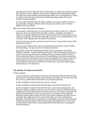 whistling of the wind.” Better far for me to die than to be spued out of Christ’s mouth.
Then He also ceases to plead for such a Church. Mighty are His pleadings for those
He really loves, and countless are the blessings which come in consequence. It will be
an evil day when He casts a Church out of that interceding mouth. Do you not
tremble at such a prospect?
2. Such a Church will be left to its fallen condition, to become wretched—that is to
say, miserable, unhappy, divided, without the presence of God, and so without
delight in the ways of God.
III. The remedies which the Lord employs.
1. Jesus gives a clear discovery as to the Church’s true state. He says to it, “Thou art
lukewarm, thou art wretched and miserable, and poor, and blind, and naked.” I
rejoice to see people willing to know the truth, but most men do not wish to know it,
and this is an ill sign. We shall never get right as long as we are confident that we are
so already. Self-complacency is the death of repentance.
2. Our Lord’s next remedy is gracious counsel. He says, “I counsel thee to buy of Me
gold tried in the fire.”
3. Now comes a third remedy, sharp and cutting, but sent in love, namely rebukes
and chastenings. “As many as I love, I rebuke and chasten.”
4. The best remedy for backsliding Churches is more communion with Christ.
“Behold,” saith He, “I stand at the door and knock.” This text belongs to the Church
of God, not to the unconverted. It is addressed to the Laodicean Church. There is
Christ outside the Church, driven there by her unkindness, but He has not gone far
away: He loves His Church too much to leave her altogether, He longs to come back,
and therefore He waits at the doorpost. He knows that the Church will never be
restored till He comes back, and He desires to bless her, and so He stands waiting
and knocking. (C. H. Spurgeon.)
The destiny of a lukewarm Church
I. The complaint.
1. This complaint is made against the Church. We learn from this fact that Churches
do become corrupt; they do decay. Keep, therefore, the Christ of God, who never will
fail, or decay, exalted above the Church in your minds and hearts.
2. This complaint is made by One who can say, “I know.”
3. This complaint is made by One who does know, and cannot misrepresent.
4. This complaint is made by One who does know, and cannot misrepresent, and
who has a right to complain. Just let us see now what is meant by the lukewarmness
complained of. The people had love for Christ, but it was not ardent. The people had
charity among themselves, but it was not fervent. The people received spiritual
blessings, but they did not thirst for them. The people wrought good works, but not
zealously. The people prayed, but not fervently. They gave, but not liberally or
cheerfully. The whole heart was not given to anything in connection with church life.
Perhaps through the neglect of the means of preserving spiritual heat, or by using
unwise means or false means, these people had become lukewarm, or perhaps by
some besetting sin.
 